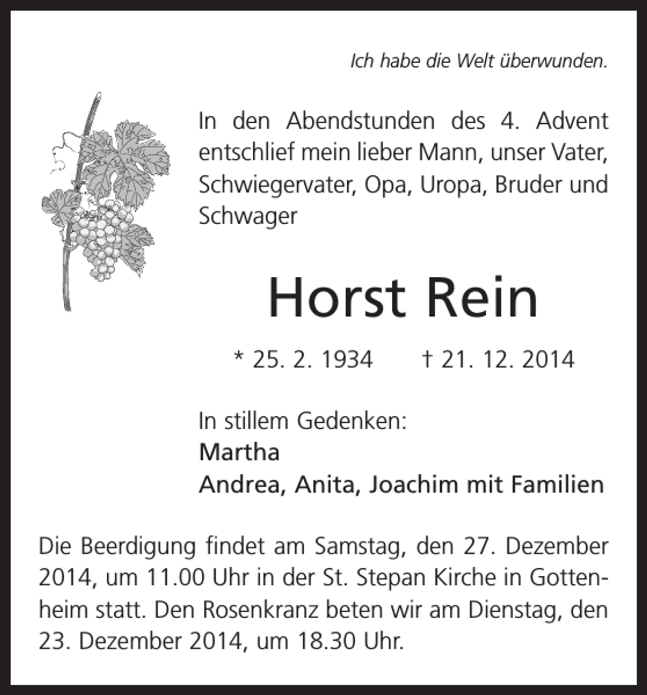 <p>Ich habe die Welt überwunden.</p><p>In den Abendstunden des 4. Advent<br />­entschlief mein lieber Mann, unser Vater,<br />Schwiegervater, Opa, Uropa, Bruder und<br />Schwager</p><p>Horst Rein<br />* 25. 2. 1934 † 21. 12. 2014<br />In stillem Gedenken:<br />Martha<br />Andrea, Anita, Joachim mit Familien<br />Die Beerdigung findet am Samstag, den 27. Dezember<br />2014, um 11.00 Uhr in der St. Stepan Kirche in Gottenheim statt. Den Rosenkranz beten wir am Dienstag, den<br />23. Dezember 2014, um 18.30 Uhr.</p>