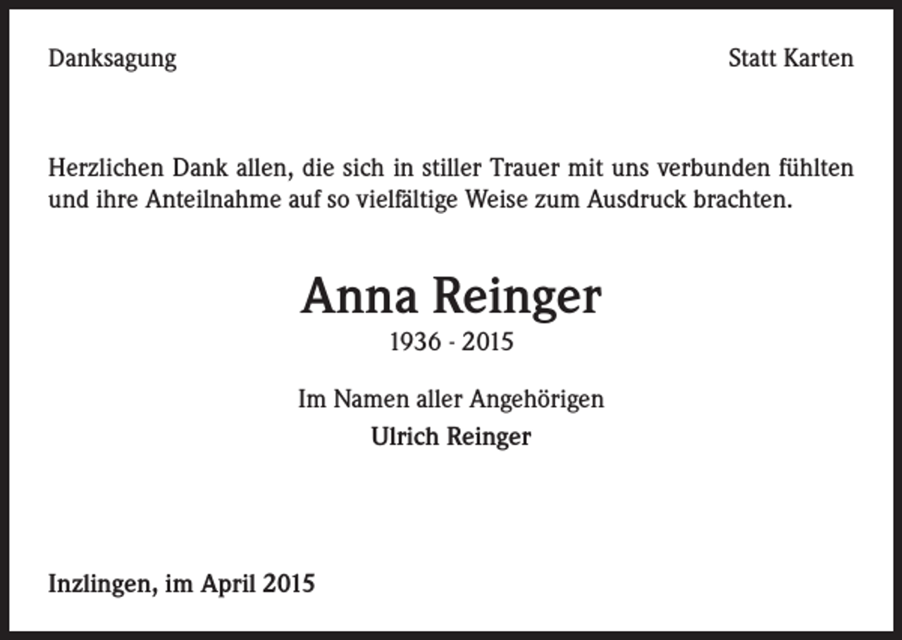 <p>Danksagung</p><p>Statt Karten</p><p>Herzlichen Dank allen, die sich in stiller Trauer mit uns verbunden fühlten<br />und ihre Anteilnahme auf so vielfältige Weise zum Ausdruck brachten.</p><p>Anna Reinger<br />1936 - 2015<br />Im Namen aller Angehörigen<br />Ulrich Reinger</p><p>Inzlingen, im April 2015</p>