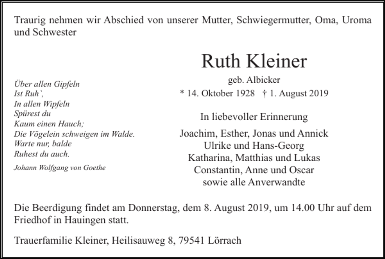 <p>Traurig nehmen wir Abschied von unserer Mutter, Schwiegermutter, Oma, Uroma<br />und Schwester</p><p>Ruth Kleiner<br />Über allen Gipfeln<br />Ist Ruh`,<br />In allen Wipfeln<br />Spürest du<br />Kaum einen Hauch;<br />Die Vögelein schweigen im Walde.<br />Warte nur, balde<br />Ruhest du auch.<br />Johann Wolfgang von Goethe</p><p>geb. Albicker<br />* 14. Oktober 1928 † 1. August 2019</p><p>In liebevoller Erinnerung<br />Joachim, Esther, Jonas und Annick<br />Ulrike und Hans-Georg<br />Katharina, Matthias und Lukas<br />Constantin, Anne und Oscar<br />sowie alle Anverwandte</p><p>Die Beerdigung findet am Donnerstag, dem 8. August 2019, um 14.00 Uhr auf dem<br />Friedhof in Hauingen statt.<br />Trauerfamilie Kleiner, Heilisauweg 8, 79541 Lörrach</p>
