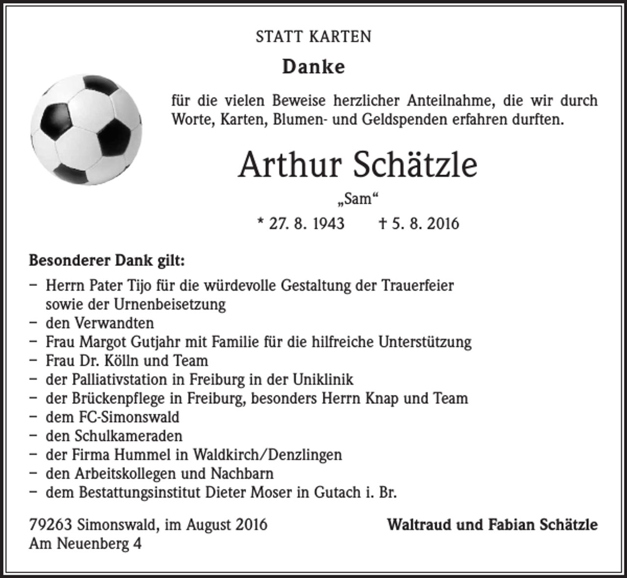 <p>STATT KARTEN</p><p>Danke<br />für die vielen Beweise herzlicher Anteilnahme, die wir durch<br />Worte, Karten, Blumen- und Geldspenden erfahren durften.</p><p>Arthur Schätzle<br />„Sam“<br />* 27. 8. 1943 † 5. 8. 2016<br />Besonderer Dank gilt:<br />– Herrn Pater Tijo für die würdevolle Gestaltung der Trauerfeier<br />sowie der Urnenbeisetzung<br />– den Verwandten<br />– Frau Margot Gutjahr mit Familie für die hilfreiche Unterstützung<br />– Frau Dr. Kölln und Team<br />– der Palliativstation in Freiburg in der Uniklinik<br />– der Brückenpflege in Freiburg, besonders Herrn Knap und Team<br />– dem FC-Simonswald<br />– den Schulkameraden<br />– der Firma Hummel in Waldkirch/Denzlingen<br />– den Arbeitskollegen und Nachbarn<br />– dem Bestattungsinstitut Dieter Moser in Gutach i. Br.<br />79263 Simonswald, im August 2016<br />Am Neuenberg 4</p><p>Waltraud und Fabian Schätzle</p>