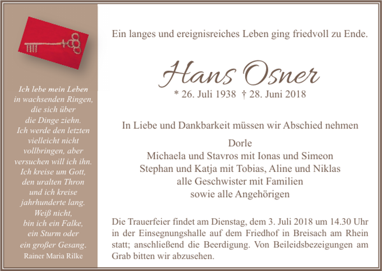 <p>Ein langes und ereignisreiches Leben ging friedvoll zu Ende.</p><p>Ich lebe mein Leben<br />in wachsenden Ringen,<br />die sich über<br />die Dinge ziehn.<br />Ich werde den letzten<br />vielleicht nicht<br />vollbringen, aber<br />versuchen will ich ihn.<br />Ich kreise um Gott,<br />den uralten Thron<br />und ich kreise<br />jahrhunderte lang.<br />Weiß nicht,<br />bin ich ein Falke,<br />ein Sturm oder<br />ein großer Gesang.<br />Rainer Maria Rilke</p><p>Hans Osner<br />* 26. Juli 1938 † 28. Juni 2018</p><p>In Liebe und Dankbarkeit müssen wir Abschied nehmen<br />Dorle<br />Michaela und Stavros mit Ionas und Simeon<br />Stephan und Katja mit Tobias, Aline und Niklas<br />alle Geschwister mit Familien<br />sowie alle Angehörigen<br />Die Trauerfeier findet am Dienstag, dem 3. Juli 2018 um 14.30 Uhr<br />in der Einsegnungshalle auf dem Friedhof in Breisach am Rhein<br />statt; anschließend die Beerdigung. Von Beileidsbezeigungen am<br />Grab bitten wir abzusehen.</p>