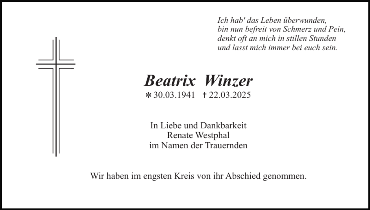 <p>Ich hab' das Leben überwunden,<br />bin nun befreit von Schmerz und Pein,<br />denkt oft an mich in stillen Stunden<br />und lasst mich immer bei euch sein.</p><p>Beatrix Winzer<br />✽ 30.03.1941 ✝ 22.03.2025</p><p>In Liebe und Dankbarkeit<br />Renate Westphal<br />im Namen der Trauernden<br />Wir haben im engsten Kreis von ihr Abschied genommen.</p>