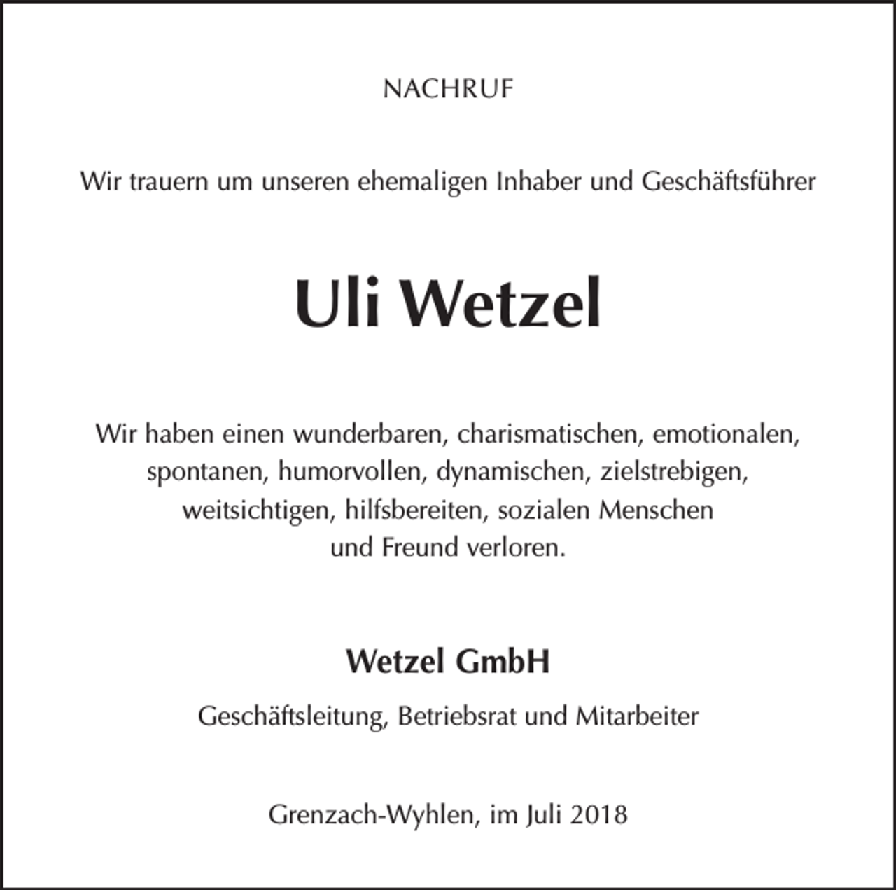 <p>NACHRUF<br />Wir trauern um unseren ehemaligen Inhaber und Geschäftsführer</p><p>Uli Wetzel<br />Wir haben einen wunderbaren, charismatischen, emotionalen,<br />spontanen, humorvollen, dynamischen, zielstrebigen,<br />weitsichtigen, hilfsbereiten, sozialen Menschen<br />und Freund verloren.</p><p>Wetzel GmbH<br />Geschäftsleitung, Betriebsrat und Mitarbeiter<br />Grenzach-Wyhlen, im Juli 2018</p>