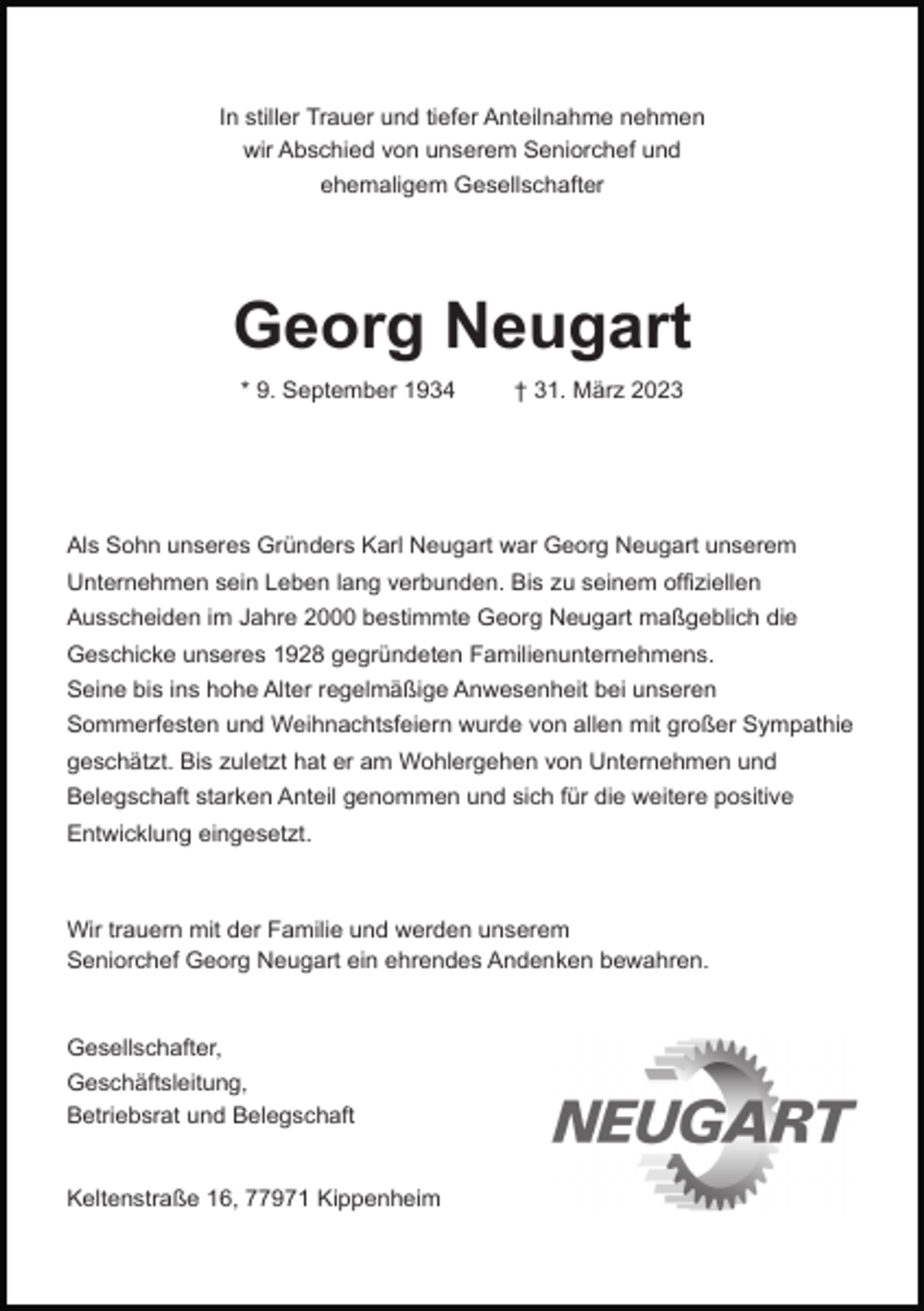 <p>In stiller Trauer und tiefer Anteilnahme nehmen<br />wir Abschied von unserem Seniorchef und<br />ehemaligem Gesellschafter</p><p>Georg Neugart<br />* 9. September 1934</p><p>† 31. März 2023</p><p>Als Sohn unseres Gründers Karl Neugart war Georg Neugart unserem<br />Unternehmen sein Leben lang verbunden. Bis zu seinem offiziellen<br />Ausscheiden im Jahre 2000 bestimmte Georg Neugart maßgeblich die<br />Geschicke unseres 1928 gegründeten Familienunternehmens.<br />Seine bis ins hohe Alter regelmäßige Anwesenheit bei unseren<br />Sommerfesten und Weihnachtsfeiern wurde von allen mit großer Sympathie<br />geschätzt. Bis zuletzt hat er am Wohlergehen von Unternehmen und<br />Belegschaft starken Anteil genommen und sich für die weitere positive<br />Entwicklung eingesetzt.</p><p>Wir trauern mit der Familie und werden unserem<br />Seniorchef Georg Neugart ein ehrendes Andenken bewahren.</p><p>Gesellschafter,<br />Geschäftsleitung,<br />Betriebsrat und Belegschaft</p><p>Keltenstraße 16, 77971 Kippenheim</p>
