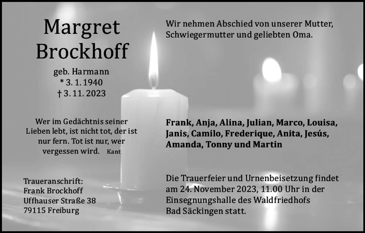 <p>Margret<br />Brockhoff<br />geb. Harmann<br />* 3. 1. 1940<br />† 3. 11. 2023</p><p>Wer im Gedächtnis seiner<br />Lieben lebt, ist nicht tot, der ist<br />nur fern. Tot ist nur, wer<br />vergessen wird. Kant<br />Traueranschrift:<br />Frank Brockhoff<br />Uffhauser Straße 38<br />79115 Freiburg</p><p>Wir nehmen Abschied von unserer Mutter,<br />Schwiegermutter und geliebten Oma.</p><p>Frank, Anja, Alina, Julian, Marco, Louisa,<br />Janis, Camilo, Frederique, Anita, Jesús,<br />Amanda, Tonny und Martin<br />Die Trauerfeier und Urnenbeisetzung findet<br />am 24. November 2023, 11.00 Uhr in der<br />Einsegnungshalle des Waldfriedhofs<br />Bad Säckingen statt.</p>