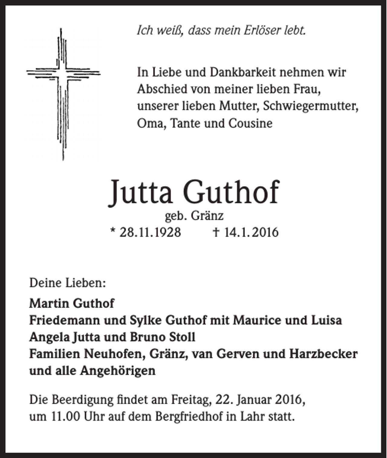 <p>Ich weiß, dass mein Erlöser lebt.<br />In Liebe und Dankbarkeit nehmen wir<br />Abschied von meiner lieben Frau,<br />unserer lieben Mutter, Schwiegermutter,<br />Oma, Tante und Cousine</p><p>Jutta Guthof</p><p>geb. Gränz<br />* 28.11.1928<br />† 14.1. 2016<br />Deine Lieben:<br />Martin Guthof<br />Friedemann und Sylke Guthof mit Maurice und Luisa<br />Angela Jutta und Bruno Stoll<br />Familien Neuhofen, Gränz, van Gerven und Harzbecker<br />und alle Angehörigen<br />Die Beerdigung findet am Freitag, 22. Januar 2016,<br />um 11.00 Uhr auf dem Bergfriedhof in Lahr statt.</p>