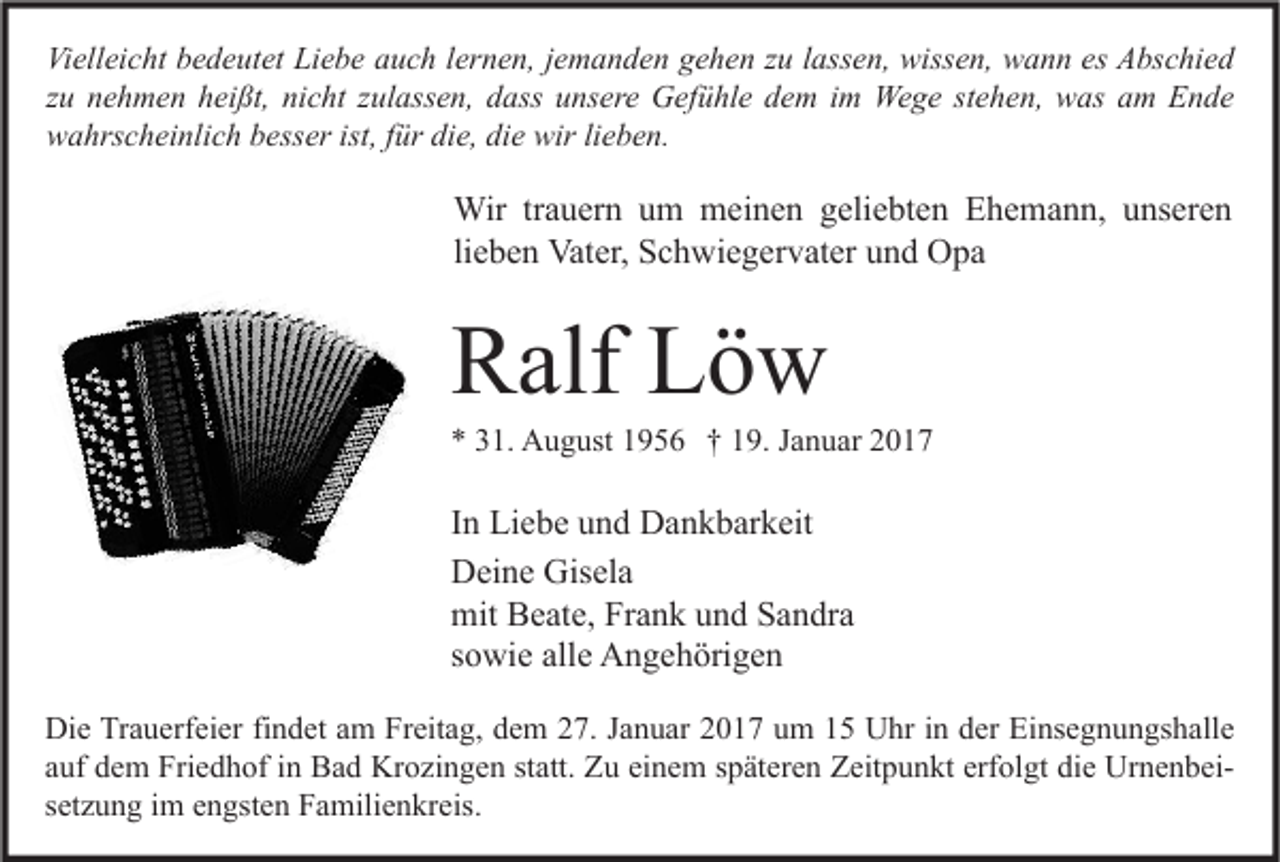 <p>Vielleicht bedeutet Liebe auch lernen, jemanden gehen zu lassen, wissen, wann es Abschied<br />zu nehmen heißt, nicht zulassen, dass unsere Gefühle dem im Wege stehen, was am Ende<br />wahrscheinlich besser ist, für die, die wir lieben.</p><p>Wir trauern um meinen geliebten Ehemann, unseren<br />lieben Vater, Schwiegervater und Opa</p><p>Ralf Löw</p><p>* 31. August 1956 † 19. Januar 2017</p><p>In Liebe und Dankbarkeit<br />Deine Gisela<br />mit Beate, Frank und Sandra<br />sowie alle Angehörigen<br />Die Trauerfeier findet am Freitag, dem 27. Januar 2017 um 15 Uhr in der Einsegnungshalle<br />auf dem Friedhof in Bad Krozingen statt. Zu einem späteren Zeitpunkt erfolgt die Urnenbeisetzung im engsten Familienkreis.</p>