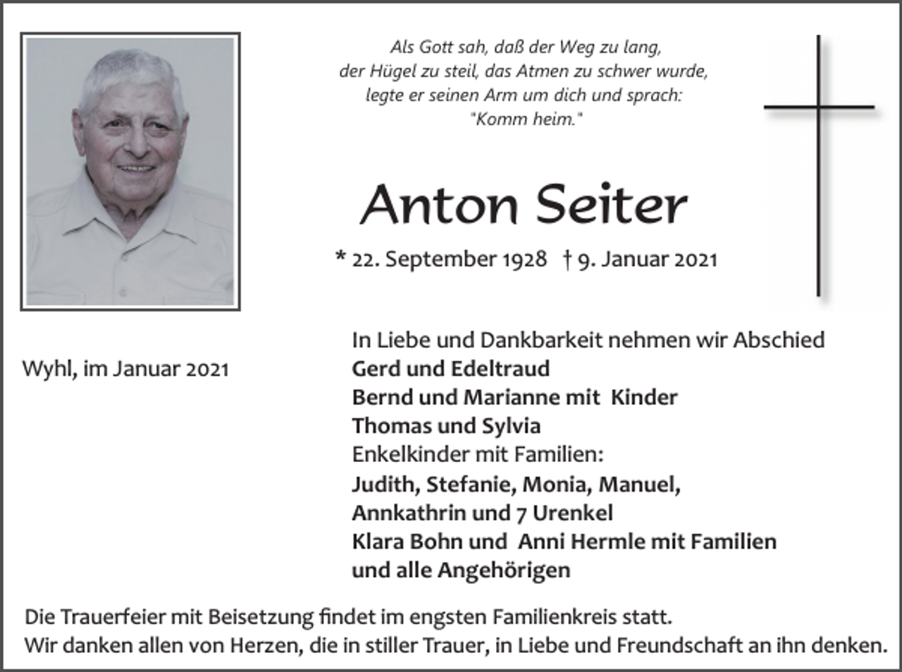 <p>Als Gott sah, daß der Weg zu lang,<br />der Hügel zu steil, das Atmen zu schwer wurde,<br />legte er seinen Arm um dich und sprach:<br />"Komm heim."</p><p>Anton Seiter<br />* 22. September 1928 † 9. Januar 2021</p><p>Wyhl, im Januar 2021</p><p>In Liebe und Dankbarkeit nehmen wir Abschied<br />Gerd und Edeltraud<br />Bernd und Marianne mit Kinder<br />Thomas und Sylvia<br />Enkelkinder mit Familien:<br />Judith, Stefanie, Monia, Manuel,<br />Annkathrin und 7 Urenkel<br />Klara Bohn und Anni Hermle mit Familien<br />und alle Angehörigen</p><p>Die Trauerfeier mit Beisetzung ﬁndet im engsten Familienkreis statt.<br />Wir danken allen von Herzen, die in stiller Trauer, in Liebe und Freundschaft an ihn denken.</p>