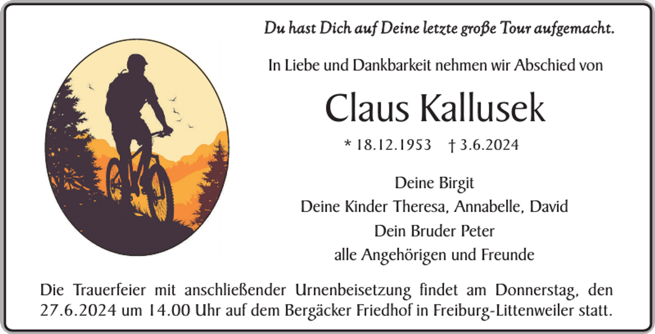 <p>Du hast Dich auf Deine letzte große Tour aufgemacht.<br />In Liebe und Dankbarkeit nehmen wir Abschied von</p><p>Claus Kallusek<br />* 18.12.1953 † 3.6.2024</p><p>Deine Birgit<br />Deine Kinder Theresa, Annabelle, David<br />Dein Bruder Peter<br />alle Angehörigen und Freunde<br />Die Trauerfeier mit anschließender Urnenbeisetzung findet am Donnerstag, den<br />27.6.2024 um 14.00 Uhr auf dem Bergäcker Friedhof in Freiburg-Littenweiler statt.</p>