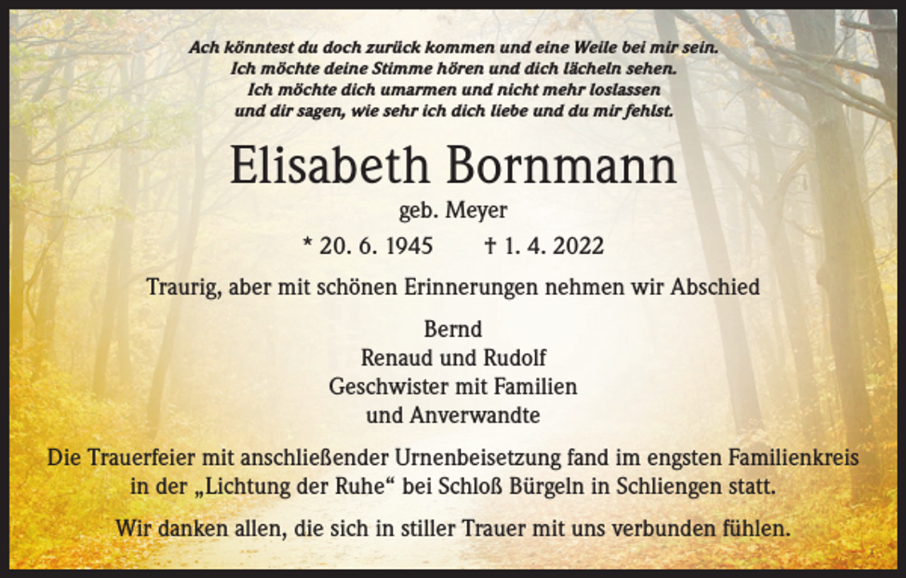 <p>Ach könntest du doch zurück kommen und eine Weile bei mir sein.<br />Ich möchte deine Stimme hören und dich lächeln sehen.<br />Ich möchte dich umarmen und nicht mehr loslassen<br />und dir sagen, wie sehr ich dich liebe und du mir fehlst.</p><p>Elisabeth Bornmann<br />geb. Meyer<br />* 20. 6. 1945 † 1. 4. 2022</p><p>Traurig, aber mit schönen Erinnerungen nehmen wir Abschied<br />Bernd<br />Renaud und Rudolf<br />Geschwister mit Familien<br />und Anverwandte<br />Die Trauerfeier mit anschließender Urnenbeisetzung fand im engsten Familienkreis<br />in der „Lichtung der Ruhe“ bei Schloß Bürgeln in Schliengen statt.<br />Wir danken allen, die sich in stiller Trauer mit uns verbunden fühlen.</p>