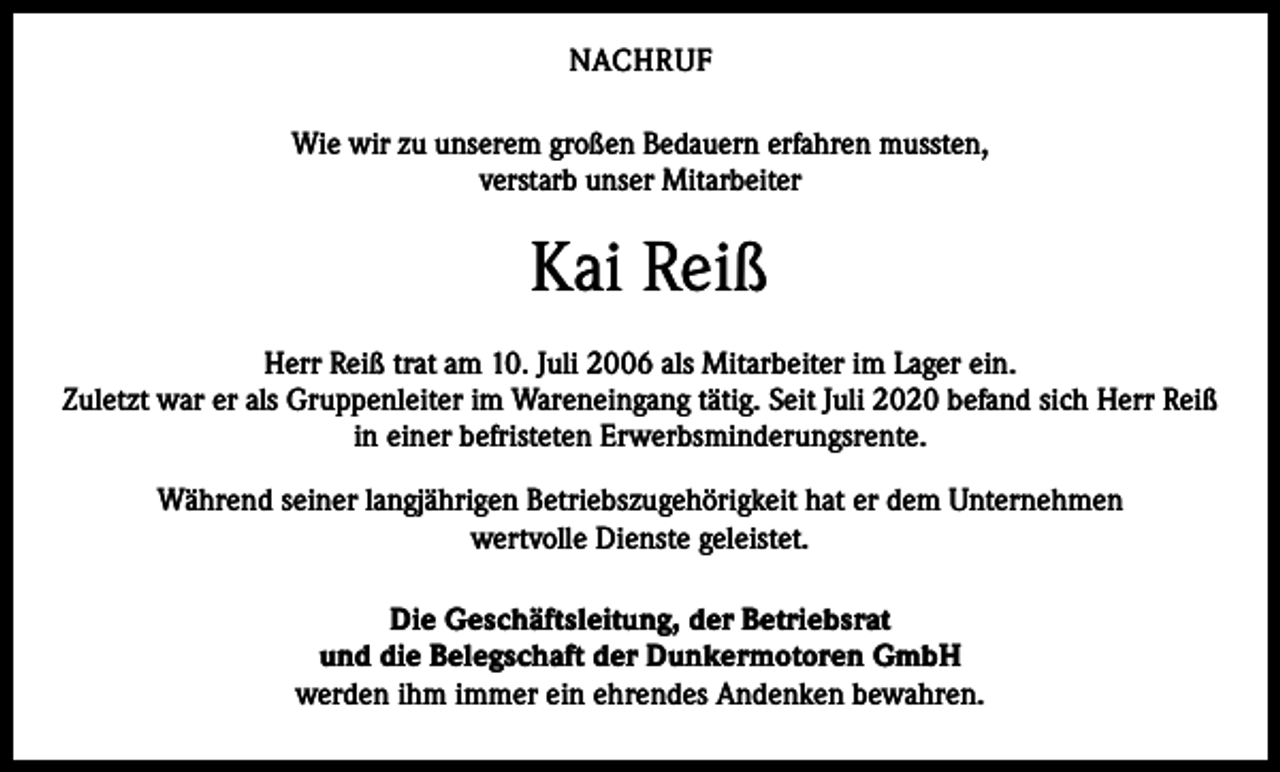 <p>NACHRUF<br />Wie wir zu unserem großen Bedauern erfahren mussten,<br />verstarb unser Mitarbeiter</p><p>Kai Reiß<br />Herr Reiß trat am 10. Juli 2006 als Mitarbeiter im Lager ein.<br />Zuletzt war er als Gruppenleiter im Wareneingang tätig. Seit Juli 2020 befand sich Herr Reiß<br />in einer befristeten Erwerbsminderungsrente.<br />Während seiner langjährigen Betriebszugehörigkeit hat er dem Unternehmen<br />wertvolle Dienste geleistet.<br />Die Geschäftsleitung, der Betriebsrat<br />und die Belegschaft der Dunkermotoren GmbH<br />werden ihm immer ein ehrendes Andenken bewahren.</p>