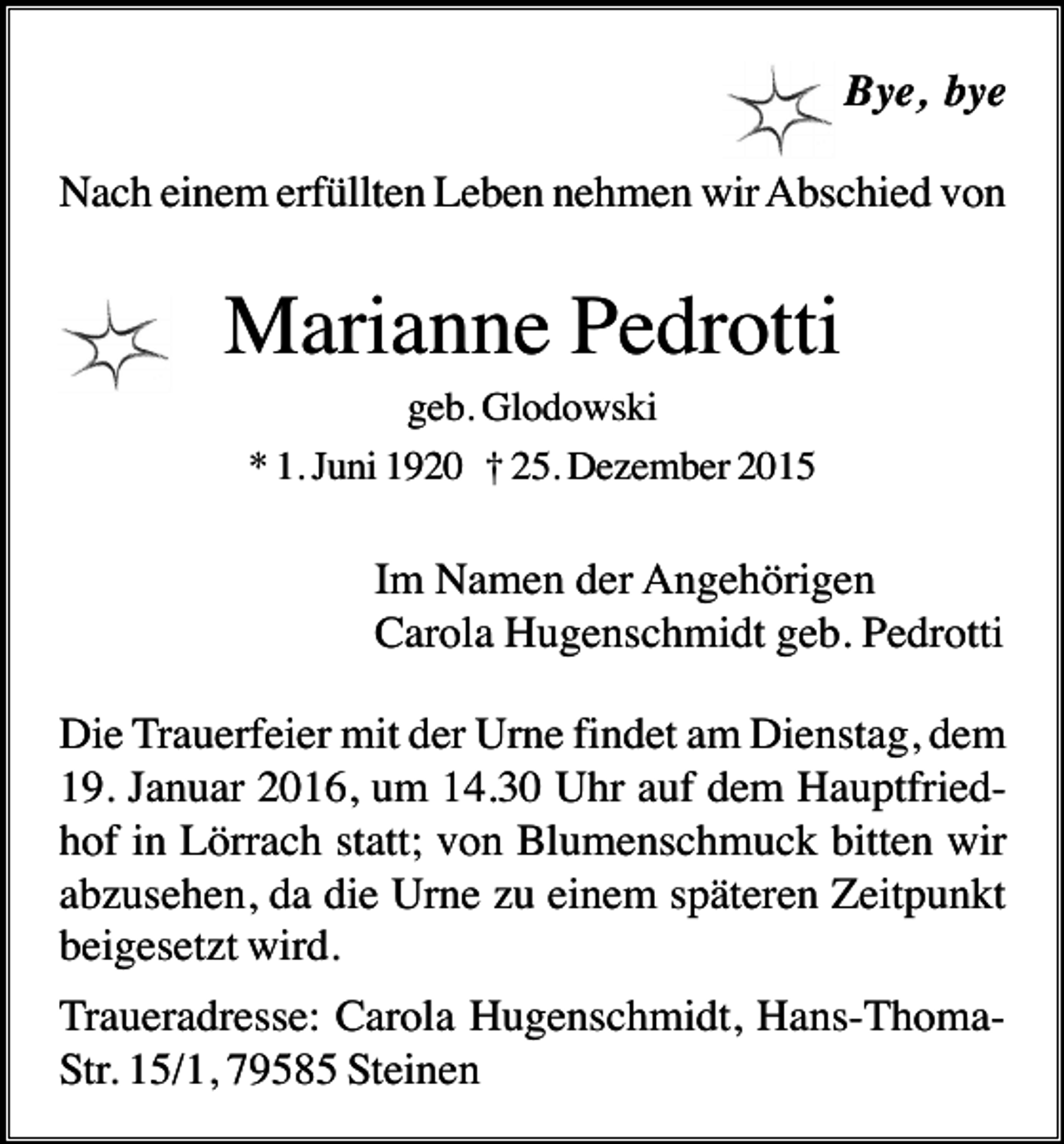 <p>Bye, bye<br />Nach einem erfüllten Leben nehmen wir Abschied von</p><p>Marianne Pedrotti<br />geb. Glodowski<br />* 1. Juni 1920 † 25. Dezember 2015</p><p>Im Namen der Angehörigen<br />Carola Hugenschmidt geb. Pedrotti<br />Die Trauerfeier mit der Urne findet am Dienstag, dem<br />19. Januar 2016, um 14.30 Uhr auf dem Hauptfriedhof in Lörrach statt; von Blumenschmuck bitten wir<br />abzusehen, da die Urne zu einem späteren Zeitpunkt<br />beigesetzt wird.<br />Traueradresse: Carola Hugenschmidt, Hans-ThomaStr. 15/1, 79585 Steinen</p>