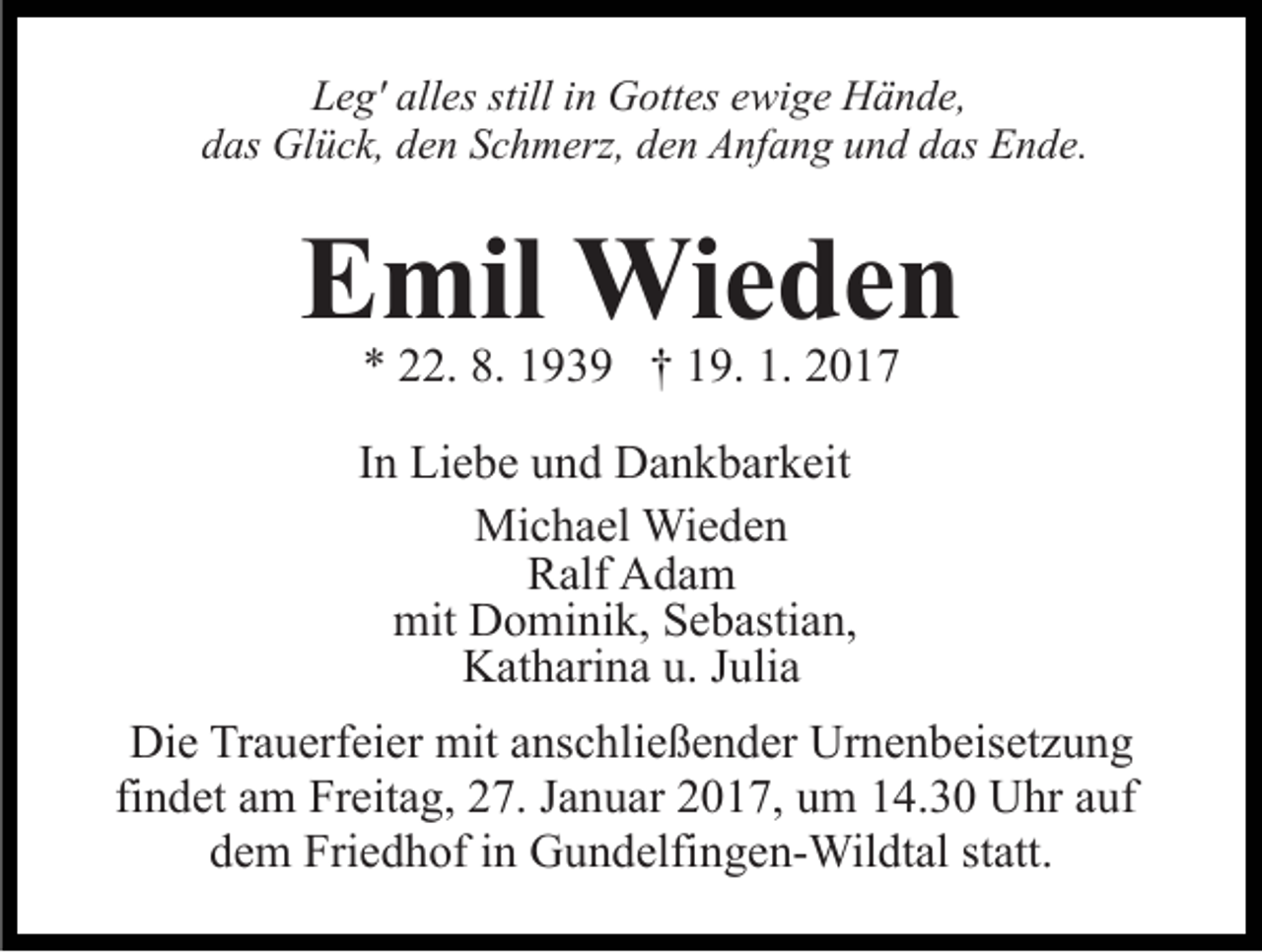 <p>Leg' alles still in Gottes ewige Hände,<br />das Glück, den Schmerz, den Anfang und das Ende.</p><p>Emil Wieden<br />* 22. 8. 1939 † 19. 1. 2017</p><p>In Liebe und Dankbarkeit<br />Michael Wieden<br />Ralf Adam<br />mit Dominik, Sebastian,<br />Katharina u. Julia<br />Die Trauerfeier mit anschließender Urnenbeisetzung<br />findet am Freitag, 27. Januar 2017, um 14.30 Uhr auf<br />dem Friedhof in Gundelfingen-Wildtal statt.</p>