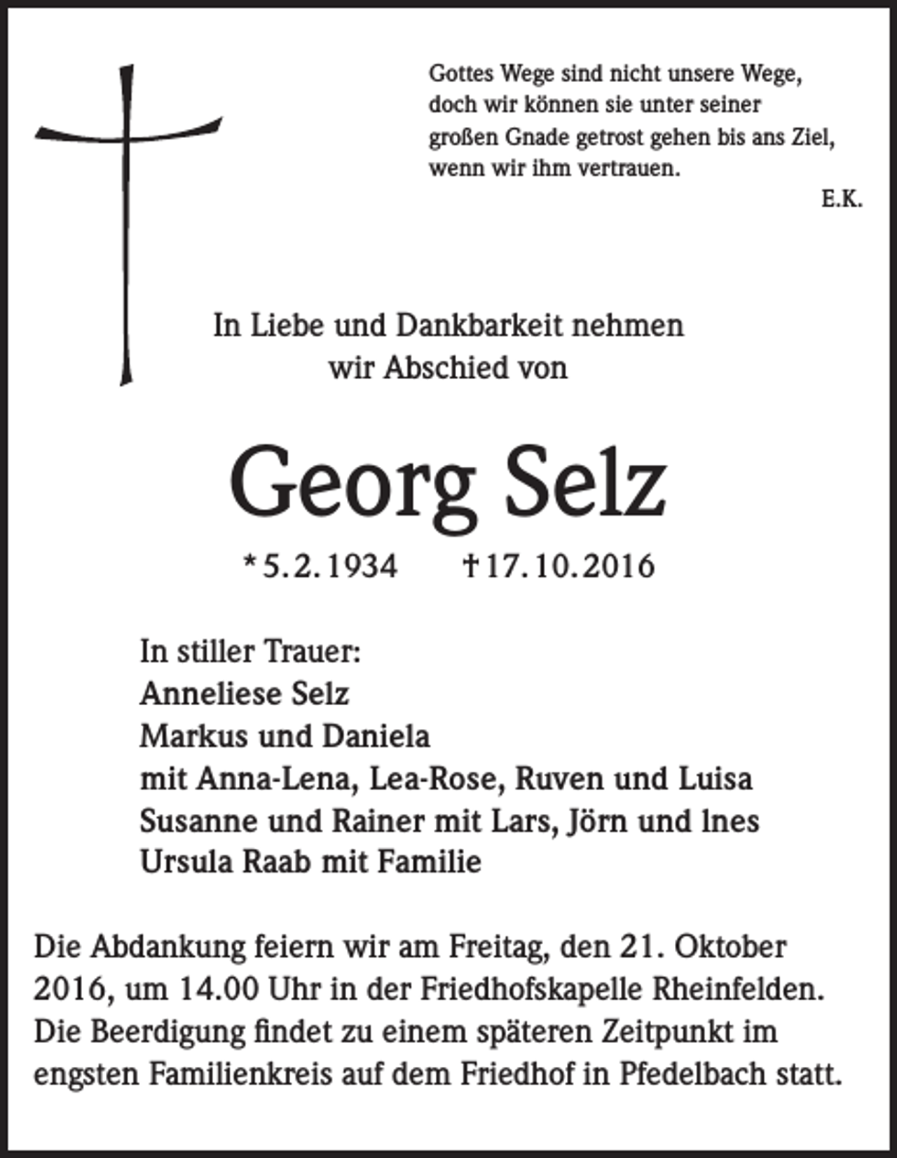 <p>Gottes Wege sind nicht unsere Wege,<br />doch wir können sie unter seiner<br />großen Gnade getrost gehen bis ans Ziel,<br />wenn wir ihm vertrauen.<br />E.K.</p><p>In Liebe und Dankbarkeit nehmen<br />wir Abschied von</p><p>Georg Selz<br />* 5. 2. 1934</p><p>† 17. 10. 2016</p><p>In stiller Trauer:<br />Anneliese Selz<br />Markus und Daniela<br />mit Anna-Lena, Lea-Rose, Ruven und Luisa<br />Susanne und Rainer mit Lars, Jörn und lnes<br />Ursula Raab mit Familie<br />Die Abdankung feiern wir am Freitag, den 21. Oktober<br />2016, um 14.00 Uhr in der Friedhofskapelle Rheinfelden.<br />Die Beerdigung findet zu einem späteren Zeitpunkt im<br />engsten Familienkreis auf dem Friedhof in Pfedelbach statt.</p>