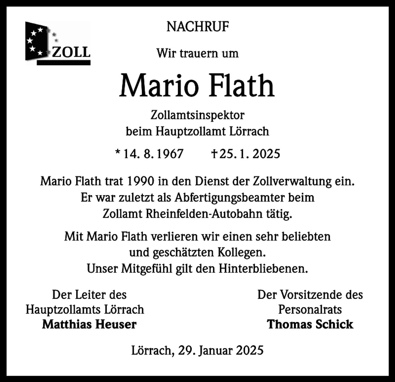 <p>NACHRUF<br />Wir trauern um</p><p>Mario Flath<br />Zollamtsinspektor<br />beim Hauptzollamt Lörrach<br />* 14. 8. 1967 † 25. 1. 2025<br />Mario Flath trat 1990 in den Dienst der Zollverwaltung ein.<br />Er war zuletzt als Abfertigungsbeamter beim<br />Zollamt Rheinfelden-Autobahn tätig.<br />Mit Mario Flath verlieren wir einen sehr beliebten<br />und geschätzten Kollegen.<br />Unser Mitgefühl gilt den Hinterbliebenen.</p><p>Der Leiter des<br />Hauptzollamts Lörrach<br />Matthias Heuser</p><p>Der Vorsitzende des<br />Personalrats<br />Thomas Schick</p><p>Lörrach, 29. Januar 2025</p>