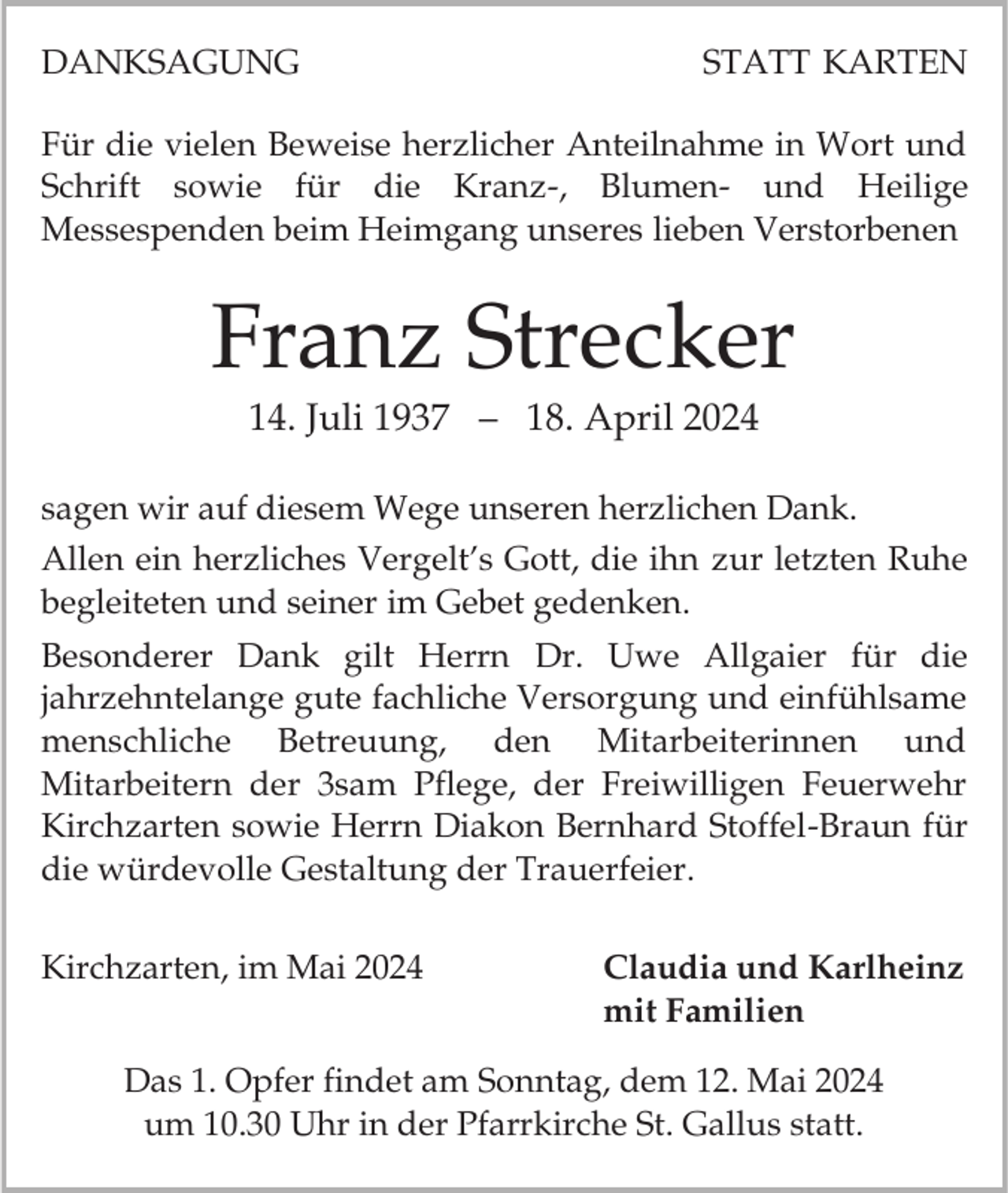 <p>DANKSAGUNG</p><p>STATT KARTEN</p><p>Für die vielen Beweise herzlicher Anteilnahme in Wort und<br />Schrift sowie für die Kranz-, Blumen- und Heilige<br />Messespenden beim Heimgang unseres lieben Verstorbenen</p><p>Franz Strecker<br />14. Juli 1937 – 18. April 2024<br />sagen wir auf diesem Wege unseren herzlichen Dank.<br />Allen ein herzliches Vergelt’s Gott, die ihn zur letzten Ruhe<br />begleiteten und seiner im Gebet gedenken.<br />Besonderer Dank gilt Herrn Dr. Uwe Allgaier für die<br />jahrzehntelange gute fachliche Versorgung und einfühlsame<br />menschliche Betreuung, den Mitarbeiterinnen und<br />Mitarbeitern der 3sam Pflege, der Freiwilligen Feuerwehr<br />Kirchzarten sowie Herrn Diakon Bernhard Stoffel-Braun für<br />die würdevolle Gestaltung der Trauerfeier.</p><p>Kirchzarten, im Mai 2024</p><p>Claudia und Karlheinz<br />mit Familien</p><p>Das 1. Opfer findet am Sonntag, dem 12. Mai 2024<br />um 10.30 Uhr in der Pfarrkirche St. Gallus statt.</p>