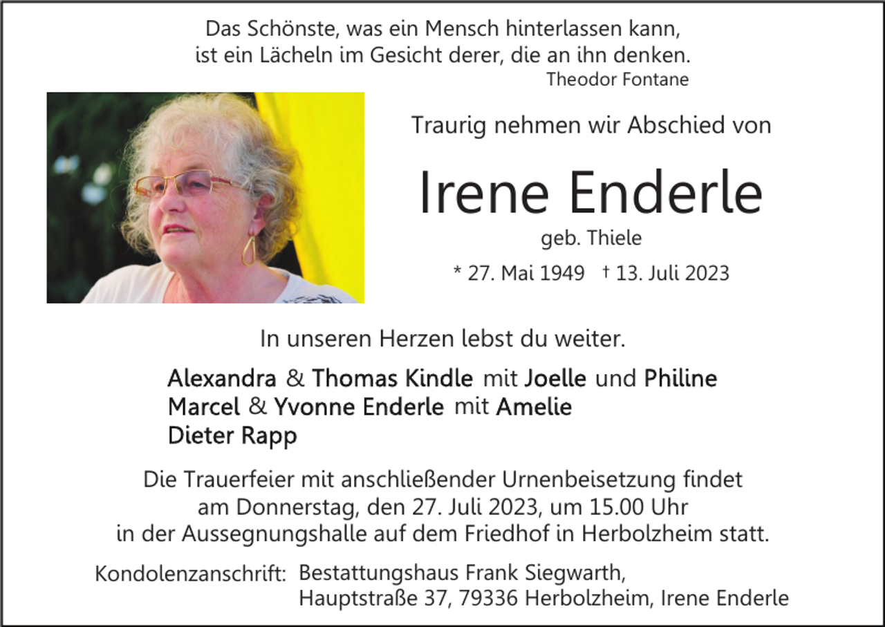 <p>Das Schönste, was ein Mensch hinterlassen kann,<br />ist ein Lächeln im Gesicht derer, die an ihn denken.<br />Theodor Fontane</p><p>Traurig nehmen wir Abschied von</p><p>Irene Enderle<br />geb. Thiele<br />* 27. Mai 1949 † 13. Juli 2023</p><p>In unseren Herzen lebst du weiter.<br />&amp;<br />&amp;</p><p>mit<br />mit</p><p>und</p><p>Die Trauerfeier mit anschließender Urnenbeisetzung findet<br />am Donnerstag, den 27. Juli 2023, um 15.00 Uhr<br />in der Aussegnungshalle auf dem Friedhof in Herbolzheim statt.<br />Kondolenzanschrift: Bestattungshaus Frank Siegwarth,<br />Hauptstraße 37, 79336 Herbolzheim, Irene Enderle</p>