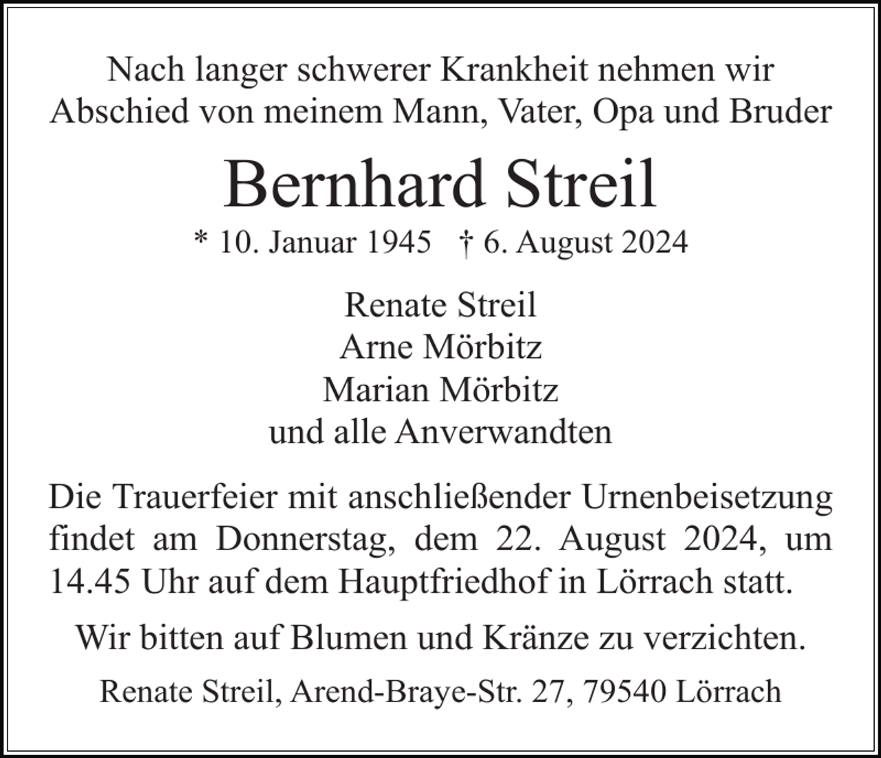 <p>Nach langer schwerer Krankheit nehmen wir<br />Abschied von meinem Mann, Vater, Opa und Bruder</p><p>Bernhard Streil<br />* 10. Januar 1945 † 6. August 2024</p><p>Renate Streil<br />Arne Mörbitz<br />Marian Mörbitz<br />und alle Anverwandten<br />Die Trauerfeier mit anschließender Urnenbeisetzung<br />findet am Donnerstag, dem 22. August 2024, um<br />14.45 Uhr auf dem Hauptfriedhof in Lörrach statt.<br />Wir bitten auf Blumen und Kränze zu verzichten.<br />Renate Streil, Arend-Braye-Str. 27, 79540 Lörrach</p>