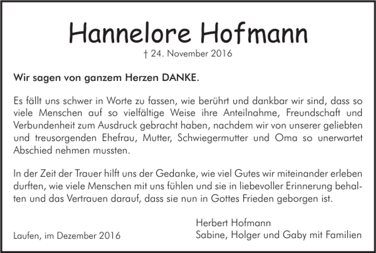 <p>Hannelore Hofmann<br />† 24. November 2016</p><p>Wir sagen von ganzem Herzen DANKE.<br />Es fällt uns schwer in Worte zu fassen, wie berührt und dankbar wir sind, dass so<br />viele Menschen auf so vielfältige Weise ihre Anteilnahme, Freundschaft und<br />Verbundenheit zum Ausdruck gebracht haben, nachdem wir von unserer geliebten<br />und treusorgenden Ehefrau, Mutter, Schwiegermutter und Oma so unerwartet<br />Abschied nehmen mussten.<br />In der Zeit der Trauer hilft uns der Gedanke, wie viel Gutes wir miteinander erleben<br />durften, wie viele Menschen mit uns fühlen und sie in liebevoller Erinnerung behalten und das Vertrauen darauf, dass sie nun in Gottes Frieden geborgen ist.<br />Laufen, im Dezember 2016</p><p>Herbert Hofmann<br />Sabine, Holger und Gaby mit Familien</p>