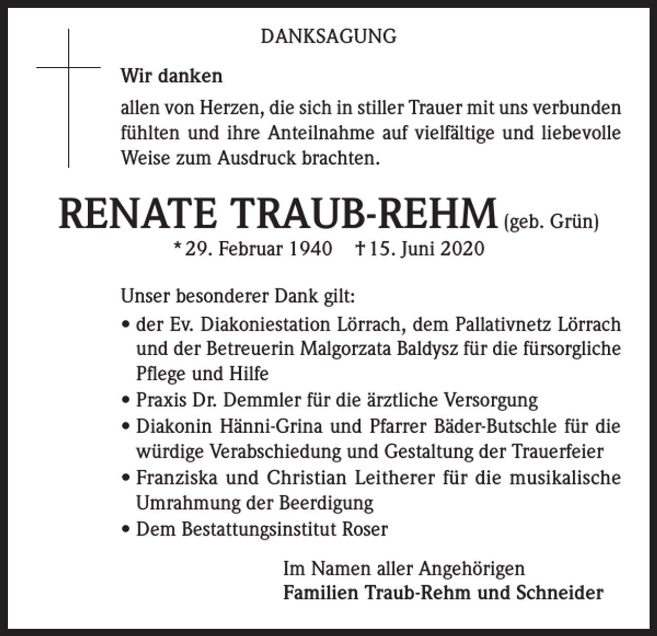 <p>DANKSAGUNG<br />Wir danken<br />allen von Herzen, die sich in stiller Trauer mit uns verbunden<br />fühlten und ihre Anteilnahme auf vielfältige und liebevolle<br />Weise zum Ausdruck brachten.</p><p>RENATE TRAUB-REHM (geb. Grün)<br />* 29. Februar 1940</p><p>† 15. Juni 2020</p><p>Unser besonderer Dank gilt:<br />• der Ev. Diakoniestation Lörrach, dem Pallativnetz Lörrach<br />und der Betreuerin Malgorzata Baldysz für die fürsorgliche<br />Pflege und Hilfe<br />•P<br />raxis Dr. Demmler für die ärztliche Versorgung<br />• Diakonin Hänni-Grina und Pfarrer Bäder-Butschle für die<br />würdige Verabschiedung und Gestaltung der Trauerfeier<br />• Franziska und Christian Leitherer für die musikalische<br />Umrahmung der Beerdigung<br />• Dem Bestattungsinstitut Roser<br />Im Namen aller Angehörigen<br />Familien Traub-Rehm und Schneider</p>