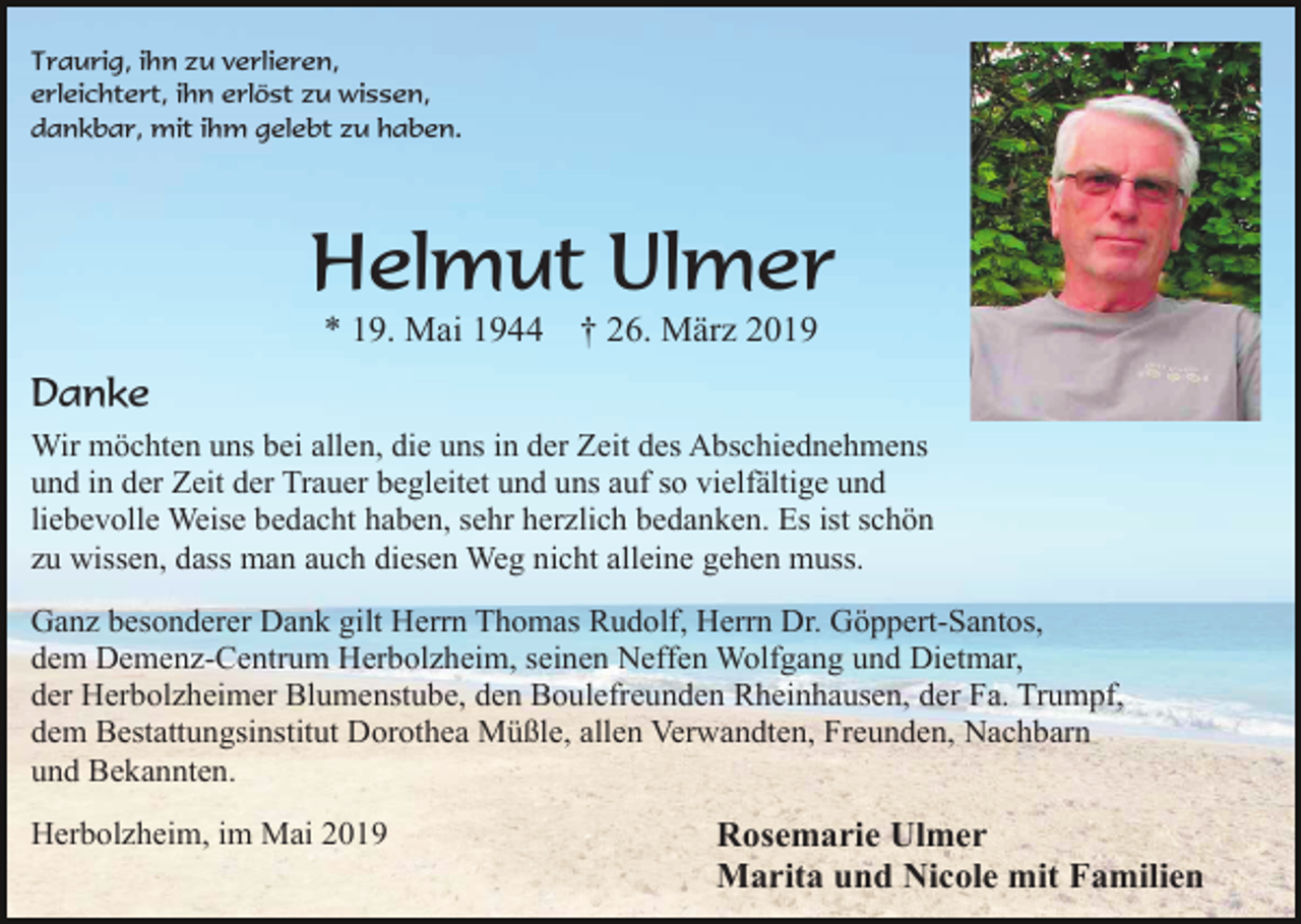 <p>Traurig, ihn zu verlieren,<br />erleichtert, ihn erlöst zu wissen,<br />dankbar, mit ihm gelebt zu haben.</p><p>Helmut Ulmer<br />* 19. Mai 1944</p><p>† 26. März 2019</p><p>Danke<br />Wir möchten uns bei allen, die uns in der Zeit des Abschiednehmens<br />und in der Zeit der Trauer begleitet und uns auf so vielfältige und<br />liebevolle Weise bedacht haben, sehr herzlich bedanken. Es ist schön<br />zu wissen, dass man auch diesen Weg nicht alleine gehen muss.<br />Ganz besonderer Dank gilt Herrn Thomas Rudolf, Herrn Dr. Göppert-Santos,<br />dem Demenz-Centrum Herbolzheim, seinen Neffen Wolfgang und Dietmar,<br />der Herbolzheimer Blumenstube, den Boulefreunden Rheinhausen, der Fa. Trumpf,<br />dem Bestattungsinstitut Dorothea Müßle, allen Verwandten, Freunden, Nachbarn<br />und Bekannten.<br />Herbolzheim, im Mai 2019</p><p>Rosemarie Ulmer<br />Marita und Nicole mit Familien</p>