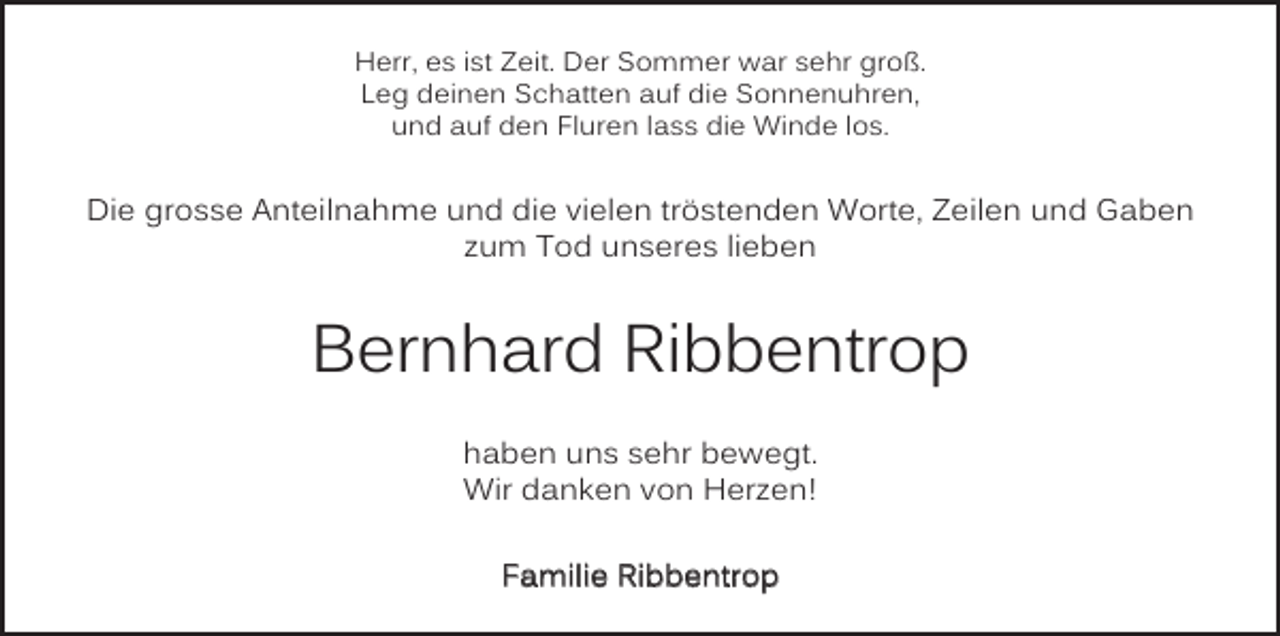 <p>Herr, es ist Zeit. Der Sommer war sehr groß.<br />Leg deinen Schatten auf die Sonnenuhren,<br />und auf den Fluren lass die Winde los.</p><p>Die grosse Anteilnahme und die vielen tröstenden Worte, Zeilen und Gaben<br />zum Tod unseres lieben</p><p>Bernhard Ribbentrop<br />haben uns sehr bewegt.<br />Wir danken von Herzen!<br />Familie Ribbentrop</p>