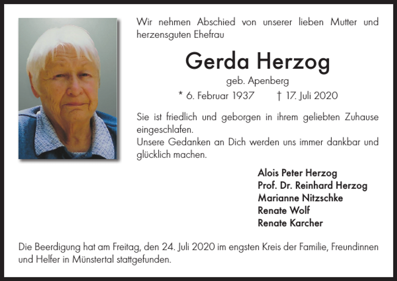 <p>Wir nehmen Abschied von unserer lieben Mutter und<br />­herzensguten Ehefrau</p><p>Gerda Herzog</p><p>geb. Apenberg<br />* 6. Februar 1937 † 17. Juli 2020<br />Sie ist friedlich und geborgen in ihrem geliebten Zuhause<br />eingeschlafen.<br />Unsere Gedanken an Dich werden uns immer dankbar und<br />glücklich machen.<br />Alois Peter Herzog<br />Prof. Dr. Reinhard Herzog<br />Marianne Nitzschke<br />Renate Wolf<br />Renate Karcher<br />Die Beerdigung hat am Freitag, den 24. Juli 2020 im engsten Kreis der Familie, Freundinnen<br />und Helfer in Münstertal stattgefunden.</p>