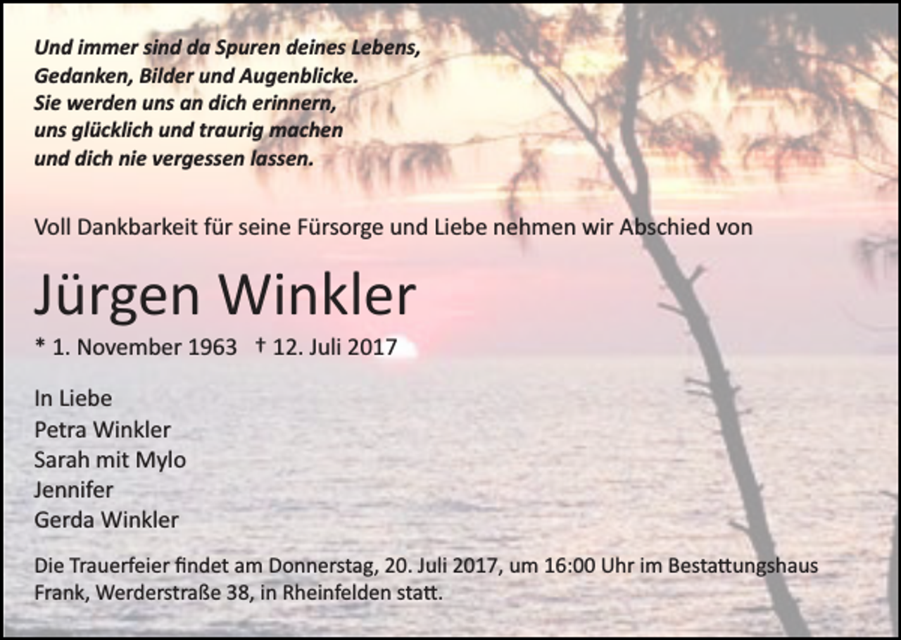 <p>UUnd<br />n d i immer<br />m m er sisind<br />n d dda<br />a SSpuren<br />p ur e n ddeines<br />ei n es LLebens,<br />e b e ns,<br />Bilder<br />GGedanken,<br />e d a n k e n, Bil<br />d er uund<br />n d AAugenblicke.<br />u g e n bli c k e.<br />Si<br />w er d e n uns<br />u ns an<br />a n dich<br />di c h erinnern,<br />e ri n n er n,<br />Siee werden<br />uuns<br />ns gl<br />ü c kli c h uund<br />n d trtraurig<br />a uri g machen<br />m ac h e n<br />glücklich<br />dich<br />nie<br />uund<br />n d di<br />c h ni<br />e vvergessen<br />er g ess e n llassen.<br />a ss e n.</p><p>VVoll<br />oll Dankbarkeit<br />D a n k b ar k eit ffür<br />ür sseine<br />ei n e Fürsorge<br />F ürs or g e und<br />u n d Liebe<br />Li e b e nehmen<br />n e h me n wir<br />wir Abschied<br />A bs c hi e d vvon<br />on</p><p>JJürgen<br />ür g e n Winkler<br />Wi n kl er<br />** 1.<br />1. November<br />N o v e m b er 11963<br />9 6 3 †† 112.<br />2. JJuli<br />uli 22<br />IInn Liebe<br />Li e b e<br />PPetra<br />etr a Winkler<br />Wi n kl er<br />SSarah<br />ar a h mit<br />mit Mylo<br />M yl o<br />JJennifer<br />e n nif er<br />GGerda<br />er d a Winkler<br />Wi n kl er<br />Di e TrTrauerfeier<br />Die<br />a u erf ei er ﬁﬁndet<br />n d et aam<br />m Donnerstag,<br />D o n n erst a g, 20.<br />2 0. Juli<br />J uli 2017,<br />2 0 1 7, um<br />u m 16:00<br />1 6: Uhr<br />U hr iimm Besta�ungshaus<br />B est a �u n gs h a us<br />Frank,<br />Fr a n k, Werderstraße<br />W er d erstr a ß e 38,<br />3 8, iinn Rheinfelden<br />R h ei nf el d e n sta�.<br />st a �.</p>