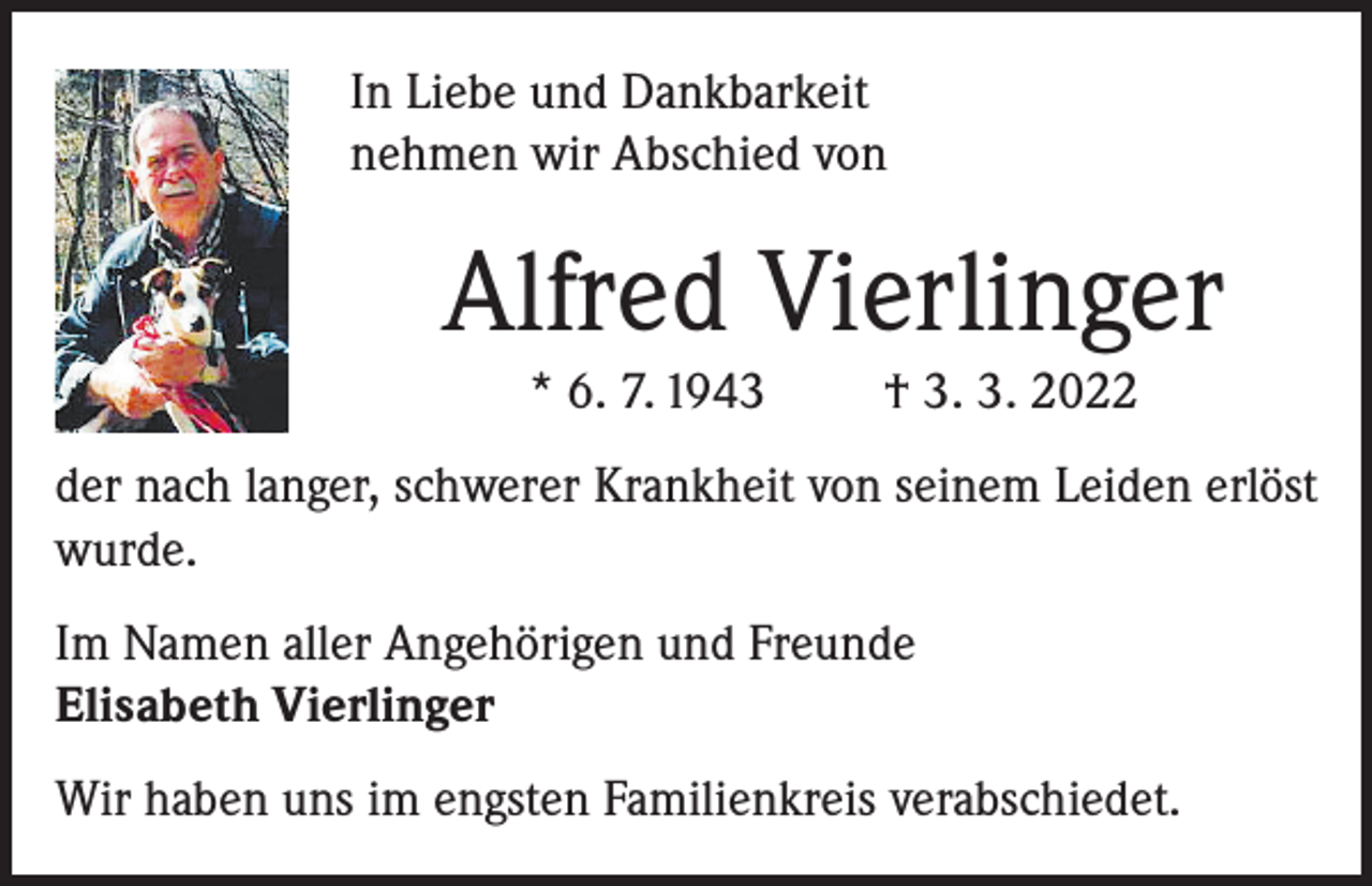 <p>In Liebe und Dankbarkeit<br />nehmen wir Abschied von</p><p>Alfred Vierlinger<br />* 6. 7. 1943</p><p>† 3. 3. 2022</p><p>der nach langer, schwerer Krankheit von seinem Leiden erlöst<br />wurde.<br />Im Namen aller Angehörigen und Freunde<br />Elisabeth Vierlinger<br />Wir haben uns im engsten Familienkreis verabschiedet.</p>