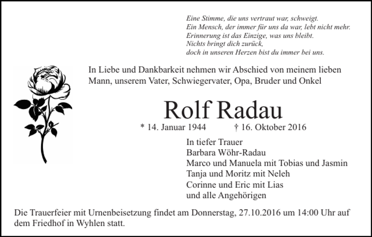 <p>Eine Stimme, die uns vertraut war, schweigt.<br />Ein Mensch, der immer für uns da war, lebt nicht mehr.<br />Erinnerung ist das Einzige, was uns bleibt.<br />Nichts bringt dich zurück,<br />doch in unseren Herzen bist du immer bei uns.</p><p>In Liebe und Dankbarkeit nehmen wir Abschied von meinem lieben<br />Mann, unserem Vater, Schwiegervater, Opa, Bruder und Onkel</p><p>Rolf Radau</p><p>* 14. Januar 1944</p><p>† 16. Oktober 2016</p><p>In tiefer Trauer<br />Barbara Wöhr-Radau<br />Marco und Manuela mit Tobias und Jasmin<br />Tanja und Moritz mit Neleh<br />Corinne und Eric mit Lias<br />und alle Angehörigen<br />Die Trauerfeier mit Urnenbeisetzung findet am Donnerstag, 27.10.2016 um 14:00 Uhr auf<br />dem Friedhof in Wyhlen statt.</p>
