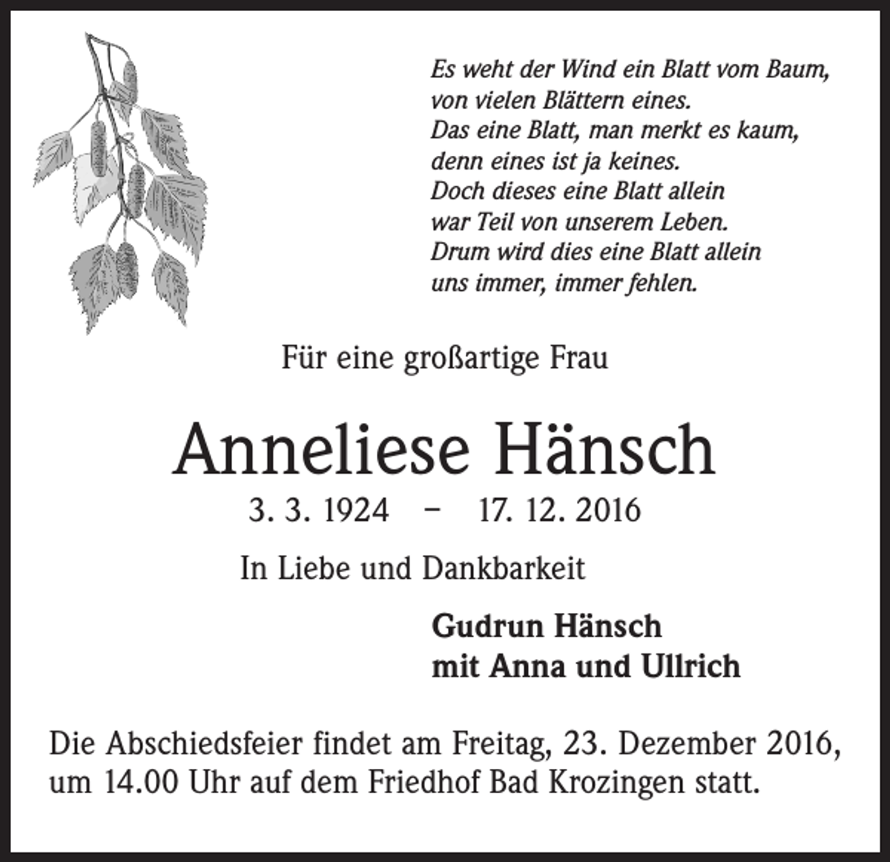 <p>Es weht der Wind ein Blatt vom Baum,<br />von vielen Blättern eines.<br />Das eine Blatt, man merkt es kaum,<br />denn eines ist ja keines.<br />Doch dieses eine Blatt allein<br />war Teil von unserem Leben.<br />Drum wird dies eine Blatt allein<br />uns immer, immer fehlen.</p><p>Für eine großartige Frau</p><p>Anneliese Hänsch<br />3. 3. 1924 – 17. 12. 2016</p><p>In Liebe und Dankbarkeit<br />Gudrun Hänsch<br />mit Anna und Ullrich<br />Die Abschiedsfeier findet am Freitag, 23. Dezember 2016,<br />um 14.00 Uhr auf dem Friedhof Bad Krozingen statt.</p>