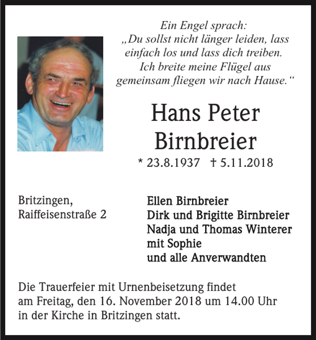 <p>Ein Engel sprach:<br />„Du sollst nicht länger leiden, lass<br />einfach los und lass dich treiben.<br />Ich breite meine Flügel aus<br />gemeinsam fliegen wir nach Hause.“</p><p>Hans Peter<br />Birnbreier<br />* 23.8.1937 † 5.11.2018<br />Britzingen,<br />Raiffeisenstraße 2</p><p>Die Trauerfeier mit Urnenbeisetzung findet<br />am Freitag, den 16. November 2018 um 14.00 Uhr<br />in der Kirche in Britzingen statt.</p>