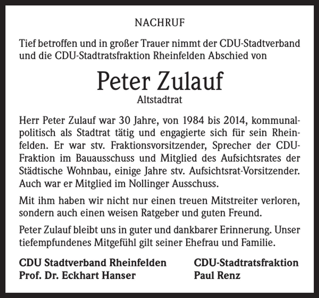 <p>NACHRUF<br />Tief betroffen und in großer Trauer nimmt der CDU-Stadtverband<br />und die CDU-Stadtratsfraktion Rheinfelden Abschied von</p><p>PeterAltstadtrat<br />Zulauf<br />Herr Peter Zulauf war 30 Jahre, von 1984 bis 2014, kommunalpolitisch als Stadtrat tätig und engagierte sich für sein Rhein­<br />felden. Er war stv. Fraktionsvorsitzender, Sprecher der CDU-­<br />Fraktion im Bauausschuss und Mitglied des Aufsichtsrates der<br />Städtische Wohnbau, einige Jahre stv. Aufsichtsrat-Vorsitzender.<br />Auch war er Mitglied im Nollinger Ausschuss.<br />Mit ihm haben wir nicht nur einen treuen Mitstreiter verloren,<br />sondern auch einen weisen Ratgeber und guten Freund.<br />Peter Zulauf bleibt uns in guter und dankbarer Erinnerung. Unser<br />tiefempfundenes Mitgefühl gilt seiner Ehefrau und Familie.<br />CDU Stadtverband Rheinfelden<br />Prof. Dr. Eckhart Hanser</p><p>CDU-Stadtratsfraktion<br />Paul Renz</p>