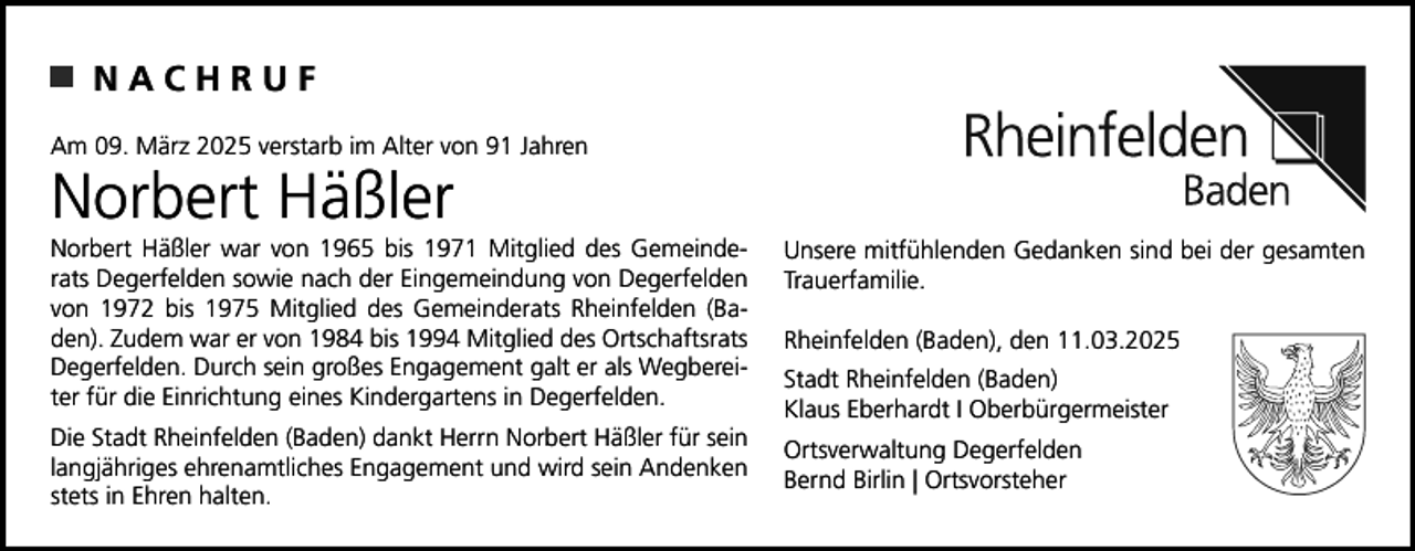 <p>NACHRUF<br />Am 09. März 2025 verstarb im Alter von 91 Jahren</p><p>Norbert Häßler</p><p>Norbert Häßler war von 1965 bis 1971 Mitglied des Gemeinderats Degerfelden sowie nach der Eingemeindung von Degerfelden<br />von 1972 bis 1975 Mitglied des Gemeinderats Rheinfelden (Baden). Zudem war er von 1984 bis 1994 Mitglied des Ortschaftsrats<br />Degerfelden. Durch sein großes Engagement galt er als Wegbereiter für die Einrichtung eines Kindergartens in Degerfelden.</p><p>Unsere mitfühlenden Gedanken sind bei der gesamten<br />Trauerfamilie.</p><p>Die Stadt Rheinfelden (Baden) dankt Herrn Norbert Häßler für sein<br />langjähriges ehrenamtliches Engagement und wird sein Andenken<br />stets in Ehren halten.</p><p>Ortsverwaltung Degerfelden<br />Bernd Birlin | Ortsvorsteher</p><p>Rheinfelden (Baden), den 11.03.2025<br />Stadt Rheinfelden (Baden)<br />Klaus Eberhardt I Oberbürgermeister</p>