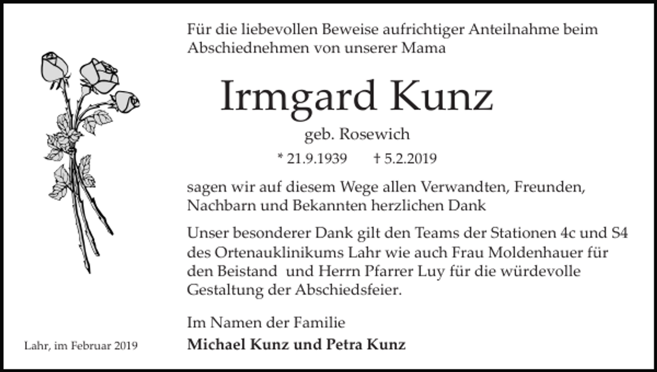 <p>Für die liebevollen Beweise aufrichtiger Anteilnahme beim<br />Abschiednehmen von unserer Mama</p><p>Irmgard Kunz<br />geb. Rosewich<br />* 21.9.1939</p><p>† 5.2.2019</p><p>sagen wir auf diesem Wege allen Verwandten, Freunden,<br />Nachbarn und Bekannten herzlichen Dank<br />Unser besonderer Dank gilt den Teams der Stationen 4c und S4<br />des Ortenauklinikums Lahr wie auch Frau Moldenhauer für<br />den Beistand und Herrn Pfarrer Luy für die würdevolle<br />Gestaltung der Abschiedsfeier.</p><p>Lahr, im Februar 2019</p><p>Im Namen der Familie<br />Michael Kunz und Petra Kunz</p>