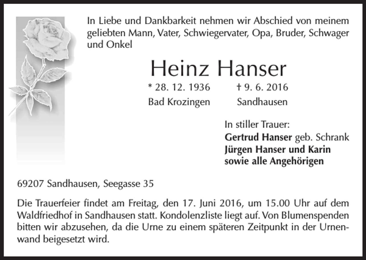 <p>In Liebe und Dankbarkeit nehmen wir Abschied von meinem<br />geliebten Mann, Vater, Schwiegervater, Opa, Bruder, S­ chwager<br />und Onkel</p><p>Heinz Hanser</p><p>* 28. 12. 1936<br />Bad Krozingen</p><p>† 9. 6. 2016<br />Sandhausen</p><p>In stiller Trauer:<br />Gertrud Hanser geb. Schrank<br />Jürgen Hanser und Karin<br />sowie alle Angehörigen<br />69207 Sandhausen, Seegasse 35<br />Die Trauerfeier findet am Freitag, den 17. Juni 2016, um 15.00 Uhr auf dem<br />Waldfriedhof in Sandhausen statt. Kondolenzliste liegt auf. Von Blumenspenden<br />bitten wir abzusehen, da die Urne zu einem späteren Zeitpunkt in der Urnenwand beigesetzt wird.</p>