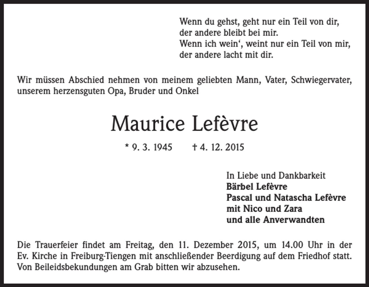 <p>Wenn du gehst, geht nur ein Teil von dir,<br />der andere bleibt bei mir.<br />Wenn ich wein‘, weint nur ein Teil von mir,<br />der andere lacht mit dir.<br />Wir müssen Abschied nehmen von meinem geliebten Mann, Vater, Schwiegervater,<br />unserem herzensguten Opa, Bruder und Onkel</p><p>Maurice Lefèvre<br />* 9. 3. 1945 † 4. 12. 2015<br />In Liebe und Dankbarkeit<br />Bärbel Lefèvre<br />Pascal und Natascha Lefèvre<br />mit Nico und Zara<br />und alle Anverwandten<br />Die Trauerfeier findet am Freitag, den 11. Dezember 2015, um 14.00 Uhr in der<br />Ev. Kirche in Freiburg-Tiengen mit anschließender Beerdigung auf dem Friedhof statt.<br />Von Beileidsbekundungen am Grab bitten wir abzusehen.</p>