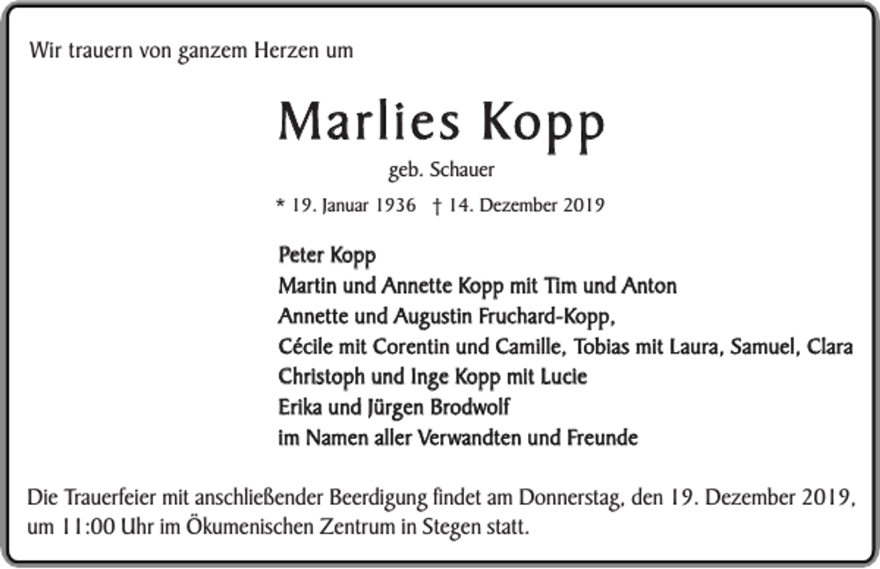 <p>Wir trauern von ganzem Herzen um</p><p>Marlies Kopp<br />geb. Schauer</p><p>* 19. Januar 1936 † 14. Dezember 2019</p><p>Peter Kopp<br />Martin und Annette Kopp mit Tim und Anton<br />Annette und Augustin Fruchard-Kopp,<br />Cécile mit Corentin und Camille, Tobias mit Laura, Samuel, Clara<br />Christoph und Inge Kopp mit Lucie<br />Erika und Jürgen Brodwolf<br />im Namen aller Verwandten und Freunde</p><p>Die Trauerfeier mit anschließender Beerdigung findet am Donnerstag, den 19. Dezember 2019,<br />um 11:00 Uhr im Ökumenischen Zentrum in Stegen statt.</p>