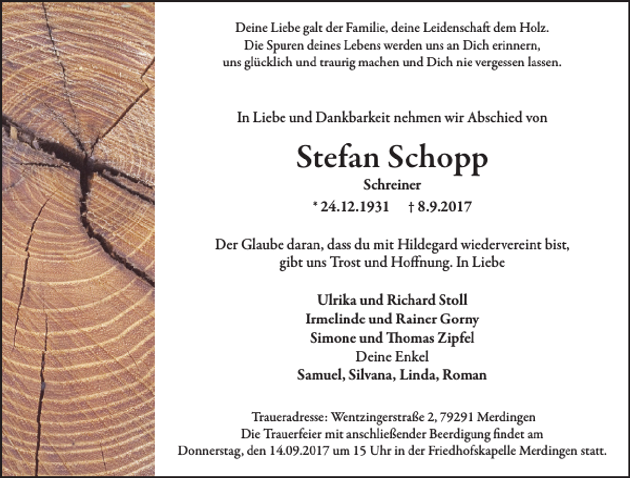 <p>Deine Liebe galt der Familie, deine Leidenschaft dem Holz.<br />Die Spuren deines Lebens werden uns an Dich erinnern,<br />uns glücklich und traurig machen und Dich nie vergessen lassen.</p><p>In Liebe und Dankbarkeit nehmen wir Abschied von</p><p>Stefan Schopp<br />Schreiner<br />* 24.12.1931 † 8.9.2017</p><p>Der Glaube daran, dass du mit Hildegard wiedervereint bist,<br />gibt uns Trost und Hoffnung. In Liebe<br />Ulrika und Richard Stoll<br />Irmelinde und Rainer Gorny<br />Simone und Thomas Zipfel<br />Deine Enkel<br />Samuel, Silvana, Linda, Roman<br />Traueradresse: Wentzingerstraße 2, 79291 Merdingen<br />Die Trauerfeier mit anschließender Beerdigung findet am<br />Donnerstag, den 14.09.2017 um 15 Uhr in der Friedhofskapelle Merdingen statt.</p>