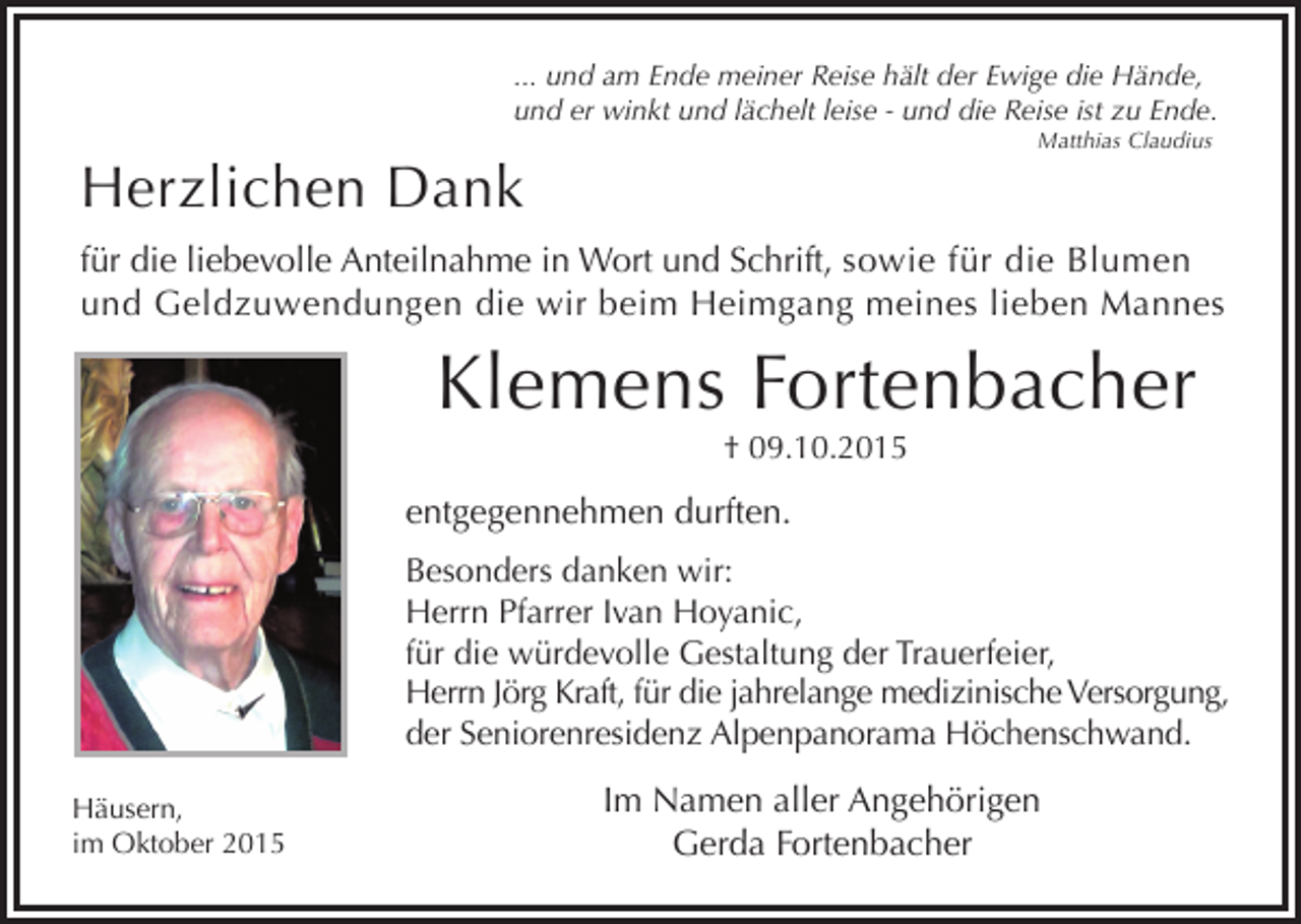 <p>... und am Ende meiner Reise hält der Ewige die Hände,<br />und er winkt und lächelt leise - und die Reise ist zu Ende.<br />Matthias Claudius</p><p>Herzlichen Dank</p><p>für die liebevolle Anteilnahme in Wort und Schrift, sowie für die Blumen<br />und Geldzuwendungen die wir beim Heimgang meines lieben Mannes</p><p>Klemens Fortenbacher<br />† 09.10.2015</p><p>entgegennehmen durften.<br />Besonders danken wir:<br />Herrn Pfarrer Ivan Hoyanic,<br />für die würdevolle Gestaltung der Trauerfeier,<br />Herrn Jörg Kraft, für die jahrelange medizinische Versorgung,<br />der Seniorenresidenz Alpenpanorama Höchenschwand.<br />Häusern,<br />im Oktober 2015</p><p>Im Namen aller Angehörigen<br />Gerda Fortenbacher</p>