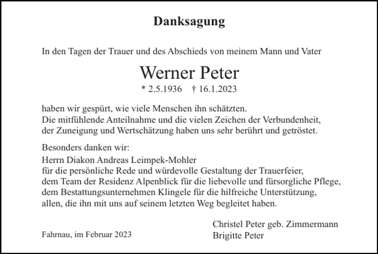 <p>Danksagung<br />In den Tagen der Trauer und des Abschieds von meinem Mann und Vater</p><p>Werner Peter<br />* 2.5.1936</p><p>† 16.1.2023</p><p>haben wir gespürt, wie viele Menschen ihn schätzten.<br />Die mitfühlende Anteilnahme und die vielen Zeichen der Verbundenheit,<br />der Zuneigung und Wertschätzung haben uns sehr berührt und getröstet.<br />Besonders danken wir:<br />Herrn Diakon Andreas Leimpek-Mohler<br />für die persönliche Rede und würdevolle Gestaltung der Trauerfeier,<br />dem Team der Residenz Alpenblick für die liebevolle und fürsorgliche Pflege,<br />dem Bestattungsunternehmen Klingele für die hilfreiche Unterstützung,<br />allen, die ihn mit uns auf seinem letzten Weg begleitet haben.<br />Fahrnau, im Februar 2023</p><p>Christel Peter geb. Zimmermann<br />Brigitte Peter</p>
