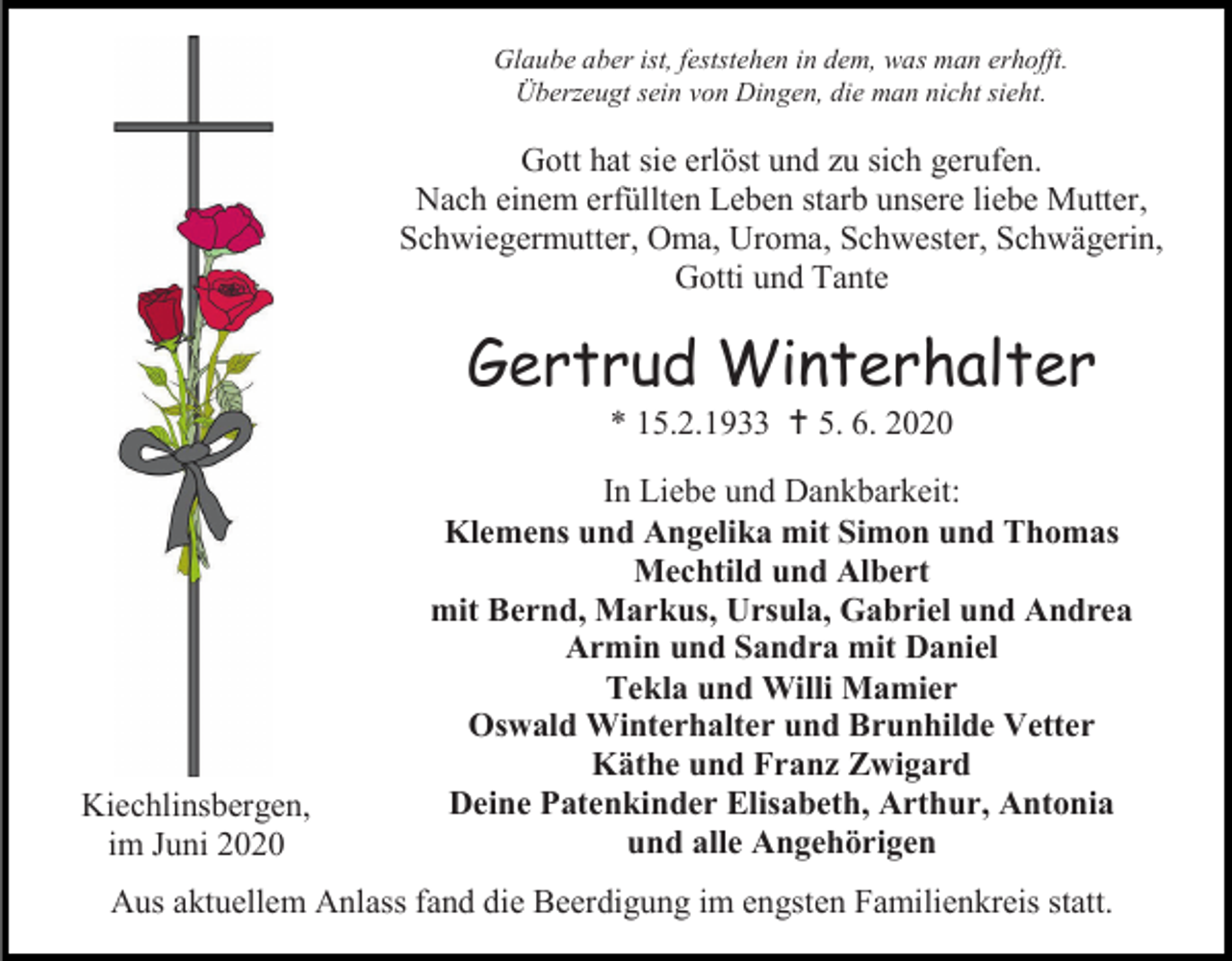 <p>Glaube aber ist, feststehen in dem, was man erhofft.<br />Überzeugt sein von Dingen, die man nicht sieht.</p><p>Gott hat sie erlöst und zu sich gerufen.<br />Nach einem erfüllten Leben starb unsere liebe Mutter,<br />Schwiegermutter, Oma, Uroma, Schwester, Schwägerin,<br />Gotti und Tante</p><p>Gertrud Winterhalter<br />* 15.2.1933  5. 6. 2020</p><p>Kiechlinsbergen,<br />im Juni 2020</p><p>In Liebe und Dankbarkeit:<br />Klemens und Angelika mit Simon und Thomas<br />Mechtild und Albert<br />mit Bernd, Markus, Ursula, Gabriel und Andrea<br />Armin und Sandra mit Daniel<br />Tekla und Willi Mamier<br />Oswald Winterhalter und Brunhilde Vetter<br />Käthe und Franz Zwigard<br />Deine Patenkinder Elisabeth, Arthur, Antonia<br />und alle Angehörigen</p><p>Aus aktuellem Anlass fand die Beerdigung im engsten Familienkreis statt.</p>