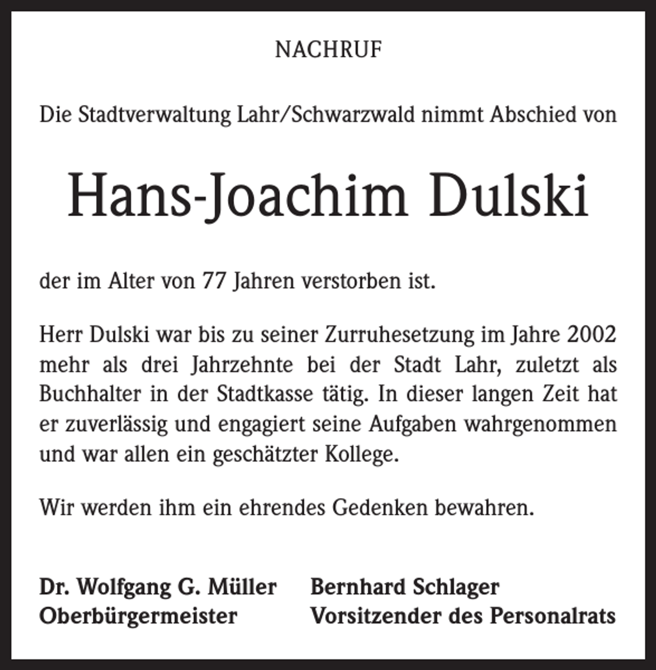 <p>NACHRUF<br />Die Stadtverwaltung Lahr/Schwarzwald nimmt Abschied von</p><p>Hans-Joachim Dulski<br />der im Alter von 77 Jahren verstorben ist.<br />Herr Dulski war bis zu seiner Zurruhesetzung im Jahre 2002<br />mehr als drei Jahrzehnte bei der Stadt Lahr, zuletzt als<br />Buchhalter in der Stadtkasse tätig. In dieser langen Zeit hat<br />er zuverlässig und engagiert seine Aufgaben wahrgenommen<br />und war allen ein geschätzter Kollege.<br />Wir werden ihm ein ehrendes Gedenken bewahren.<br />Dr. Wolfgang G. Müller<br />Oberbürgermeister</p><p>Bernhard Schlager<br />Vorsitzender des Personalrats</p>