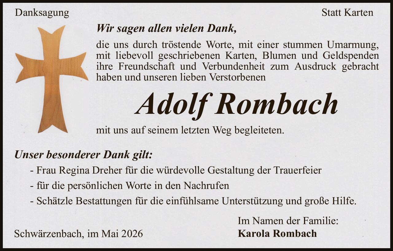 <p>Danksagung Statt Karten</p><p>Wir sagen allen vielen Dank,<br>die uns durch tröstende Worte, mit einer stummen Umarmung,<br>mit liebevoll geschriebenen Karten, Blumen und Geldspenden<br>ihre Freundschaft und Verbundenheit zum Ausdruck gebracht haben und unseren lieben Verstorbenen</p><p><strong>Adolf Rombach</strong></p><p>mit uns auf seinem letzten Weg begleiteten.</p><p><em>Unser besonderer Dank gilt:</em><br>- Frau Regina Dreher für die würdevolle Gestaltung der Trauerfeier<br>- für die persönlichen Worte in den Nachrufen<br>- Schätzle Bestattungen für die einfü hlsame Unterstützung und groÖe Hilfe.</p><p>Schwärzenbach, im Mai 2026<br>Im Namen der Familie:<br>Karola Rombach</p>