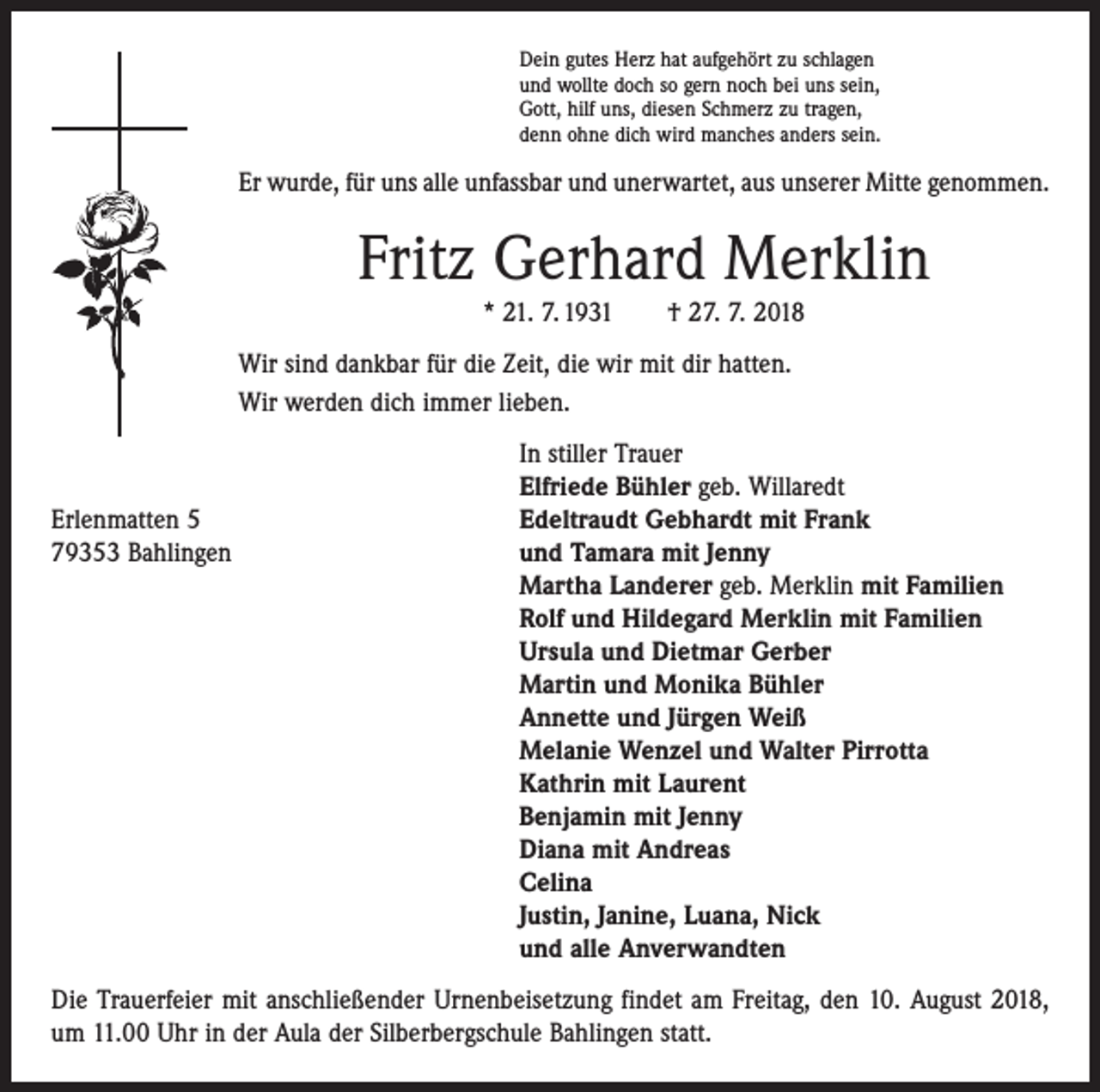 <p>Dein gutes Herz hat aufgehört zu schlagen<br />und wollte doch so gern noch bei uns sein,<br />Gott, hilf uns, diesen Schmerz zu tragen,<br />denn ohne dich wird manches anders sein.</p><p>Er wurde, für uns alle unfassbar und unerwartet, aus unserer Mitte genommen.</p><p>Fritz Gerhard Merklin<br />* 21. 7. 1931 † 27. 7. 2018<br />Wir sind dankbar für die Zeit, die wir mit dir hatten.<br />Wir werden dich immer lieben.</p><p>In stiller Trauer</p><p>Elfriede Bühler geb. Willaredt<br />Erlenmatten 5<br />Edeltraudt Gebhardt mit Frank<br />79353 Bahlingen und Tamara mit Jenny<br />Martha Landerer geb. Merklin mit Familien<br />Rolf und Hildegard Merklin mit Familien<br />Ursula und Dietmar Gerber<br />Martin und Monika Bühler<br />Annette und Jürgen Weiß<br />Melanie Wenzel und Walter Pirrotta<br />Kathrin mit Laurent<br />Benjamin mit Jenny<br />Diana mit Andreas<br />Celina<br />Justin, Janine, Luana, Nick<br />und alle Anverwandten<br />Die Trauerfeier mit anschließender Urnenbeisetzung findet am Freitag, den 10. August 2018,<br />um 11.00 Uhr in der Aula der Silberbergschule Bahlingen statt.</p>