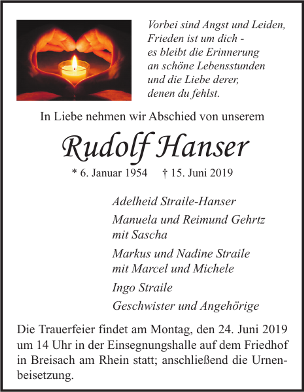 <p>Vorbei sind Angst und Leiden,<br />Frieden ist um dich es bleibt die Erinnerung<br />an schöne Lebensstunden<br />und die Liebe derer,<br />denen du fehlst.</p><p>In Liebe nehmen wir Abschied von unserem</p><p>Rudolf Hanser<br />* 6. Januar 1954</p><p>† 15. Juni 2019</p><p>Adelheid Straile-Hanser<br />Manuela und Reimund Gehrtz<br />mit Sascha<br />Markus und Nadine Straile<br />mit Marcel und Michele<br />Ingo Straile<br />Geschwister und Angehörige<br />Die Trauerfeier findet am Montag, den 24. Juni 2019<br />um 14 Uhr in der Einsegnungshalle auf dem Friedhof<br />in Breisach am Rhein statt; anschließend die Urnenbeisetzung.</p>