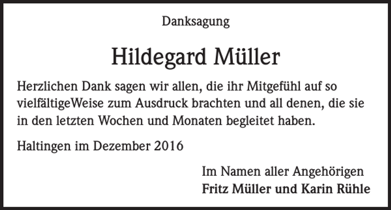 <p>Danksagung</p><p>Hildegard Müller<br />Herzlichen Dank sagen wir allen, die ihr Mitgefühl auf so<br />vielfältigeWeise zum Ausdruck brachten und all denen, die sie<br />in den letzten Wochen und Monaten begleitet haben.<br />Haltingen im Dezember 2016<br />Im Namen aller Angehörigen<br />Fritz Müller und Karin Rühle</p>
