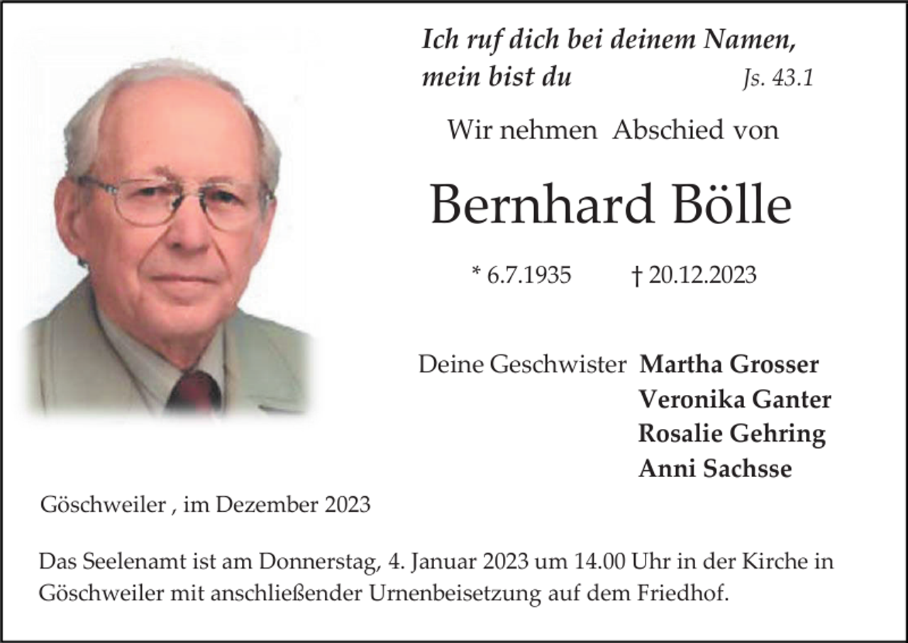 <p>Ich ruf dich bei deinem Namen,<br />mein bist du<br />Js. 43.1<br />Wir nehmen Abschied von</p><p>Bernhard Bölle<br />* 6.7.1935</p><p>† 20.12.2023</p><p>Deine Geschwister Martha Grosser<br />Veronika Ganter<br />Rosalie Gehring<br />Anni Sachsse<br />Göschweiler , im Dezember 2023<br />Das Seelenamt ist am Donnerstag, 4. Januar 2023 um 14.00 Uhr in der Kirche in<br />Göschweiler mit anschließender Urnenbeisetzung auf dem Friedhof.</p>