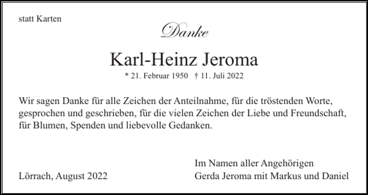 <p>statt Karten</p><p>Danke<br />Karl-Heinz Jeroma<br />* 21. Februar 1950 † 11. Juli 2022</p><p>Wir sagen Danke für alle Zeichen der Anteilnahme, für die tröstenden Worte,<br />gesprochen und geschrieben, für die vielen Zeichen der Liebe und Freundschaft,<br />für Blumen, Spenden und liebevolle Gedanken.</p><p>Lörrach, August 2022</p><p>Im Namen aller Angehörigen<br />Gerda Jeroma mit Markus und Daniel</p>