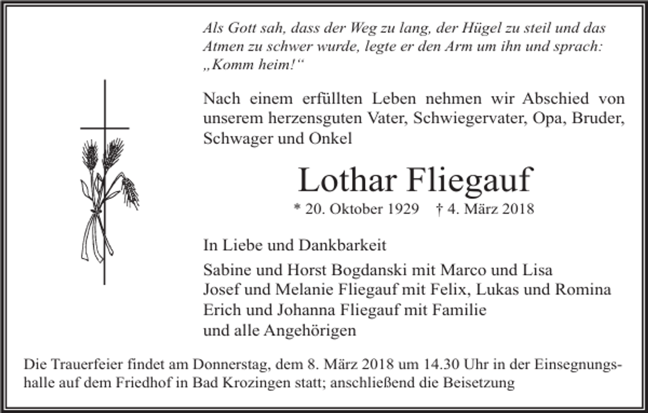 <p>Als Gott sah, dass der Weg zu lang, der Hügel zu steil und das<br />Atmen zu schwer wurde, legte er den Arm um ihn und sprach:<br />„Komm heim!“</p><p>Nach einem erfüllten Leben nehmen wir Abschied von<br />unserem herzensguten Vater, Schwiegervater, Opa, Bruder,<br />Schwager und Onkel</p><p>Lothar Fliegauf</p><p>* 20. Oktober 1929</p><p>† 4. März 2018</p><p>In Liebe und Dankbarkeit<br />Sabine und Horst Bogdanski mit Marco und Lisa<br />Josef und Melanie Fliegauf mit Felix, Lukas und Romina<br />Erich und Johanna Fliegauf mit Familie<br />und alle Angehörigen<br />Die Trauerfeier findet am Donnerstag, dem 8. März 2018 um 14.30 Uhr in der Einsegnungshalle auf dem Friedhof in Bad Krozingen statt; anschließend die Beisetzung</p>